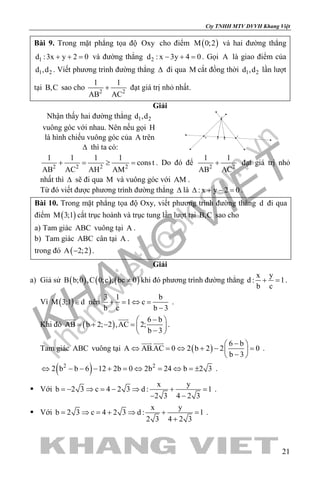 khangvietbook.com
.vn
Cty TNHH MTV DVVH Khang Việt
21
Bài 9. Trong mặt phẳng tọa độ Oxy cho điểm ( )M 0;2 và hai đường thẳng
1d :3x y 2 0+ + = và đường thẳng 2d : x 3y 4 0− + =. Gọi A là giao điểm của
1 2d ,d . Viết phương trình đường thẳng ∆ đi qua M cắt đồng thời 1 2d ,d lần lượt
tại B,C sao cho 2 2
1 1
AB AC
+ đạt giá trị nhỏ nhất.
Giải
Nhận thấy hai đường thẳng 1 2d ,d
vuông góc với nhau. Nên nếu gọi H
là hình chiếu vuông góc của A trên
∆ thì ta có:
C
B
A
H M
2 2 2 2
1 1 1 1
const
AB AC AH AM
+ = ≥ = . Do đó để 2 2
1 1
AB AC
+ đạt giá trị nhỏ
nhất thì ∆ sẽ đi qua M và vuông góc với AM .
Từ đó viết được phương trình đường thẳng ∆ là : x y 2 0∆ + − =.
Bài 10. Trong mặt phẳng tọa độ Oxy, viết phương trình đường thẳng d đi qua
điểm ( )M 3;1 cắt trục hoành và trục tung lần lượt tại B,C sao cho
a) Tam giác ABC vuông tại A .
b) Tam giác ABC cân tại A .
trong đó ( )A 2;2− .
Giải
a) Giả sử ( ) ( ) ( )B b;0 ,C 0;c , bc 0≠ khi đó phương trình đường thẳng
x y
d : 1
b c
+ =.
Vì ( )M 3;1 d∈ nên
3 1 b
1 c
b c b 3
+ = ⇔ =
−
.
Khi đó ( )
6 b
AB b 2; 2 ,AC 2;
b 3
− 
= + − =  
− 
 
.
Tam giác ABC vuông tại ( )
6 b
A AB.AC 0 2 b 2 2 0
b 3
− 
⇔ = ⇔ + − = 
− 
 
.
( )2 2
2 b b 6 12 2b 0 2b 24 b 2 3⇔ − − − + = ⇔ = ⇔ =± .
 Với
x y
b 2 3 c 4 2 3 d : 1
2 3 4 2 3
=− ⇒ = − ⇒ + =
− −
.
 Với
x y
b 2 3 c 4 2 3 d : 1
2 3 4 2 3
= ⇒ = + ⇒ + =
+
.
 