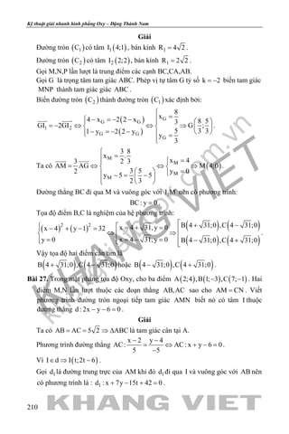 khangvietbook.com
.vn
Kỹ thuật giải nhanh hình phẳng Oxy – Đặng Thành Nam
210
Giải
Đường tròn ( )1C có tâm ( )1I 4;1 , bán kính 1R 4 2= .
Đường tròn ( )2C có tâm ( )2I 2;2 , bán kính 1R 2 2= .
Gọi M,N,P lần lượt là trung điểm các cạnh BC,CA,AB.
Gọi G là trọng tâm tam giác ABC. Phép vị tự tâm G tỷ số k 2= − biến tam giác
MNP thành tam giác giác ABC .
Biến đường tròn ( )2C thành đường tròn ( )1C xác định bởi:
( )
( )
G
G G
1 2
G G
G
8
x4 x 2 2 x 8 53
GI 2GI G ;
5 3 31 y 2 2 y
y
3

= − =− −   
=− ⇔ ⇔ ⇒   
− =− −    =

 
.
Ta có ( )
M
M
M
M
3 8
x .
x 42 33
AM AG M 4;0
3 5 y 02
y 5 5
2 3

= =
= ⇔ ⇔ ⇒ 
=   −= −   
 
.
Đường thẳng BC đi qua M và vuông góc với 1I M nên có phương trình:
BC: y 0= .
Tọa độ điểm B,C là nghiệm của hệ phương trình:
( ) ( ) ( ) ( )
( ) ( )
2 2 B 4 31;0 ,C 4 31;0x 4 31,y 0x 4 y 1 32
x 4 31,y 0y 0 B 4 31;0 ,C 4 31;0
 + −  =+ =− + − = ⇔ ⇒ =− ==  − +  
.
Vậy tọa độ hai điểm cần tìm là
( ) ( )B 4 31;0 ,C 4 31;0+ − hoặc ( ) ( )B 4 31;0 ,C 4 31;0− + .
Bài 27. Trong mặt phẳng tọa độ Oxy, cho ba điểm ( ) ( ) ( )A 2;4 ,B 1; 3 ,C 7; 1− − . Hai
điểm M,N lần lượt thuộc các đoạn thẳng AB,AC sao cho AM CN= . Viết
phương trình đường tròn ngoại tiếp tam giác AMN biết nó có tâm I thuộc
đường thẳng d : 2x y 6 0− − =.
Giải
Ta có AB AC 5 2 ABC= = ⇒ ∆ là tam giác cân tại A.
Phương trình đường thẳng
x 2 y 4
AC: AC: x y 6 0
5 5
− −
= ⇔ + −=
−
.
Vì ( )I d I t;2t 6∈ ⇒ − .
Gọi 1d là đường trung trực của AM khi đó 1d đi qua I và vuông góc với AB nên
có phương trình là : 1d : x 7y 15t 42 0+ − + =.
 