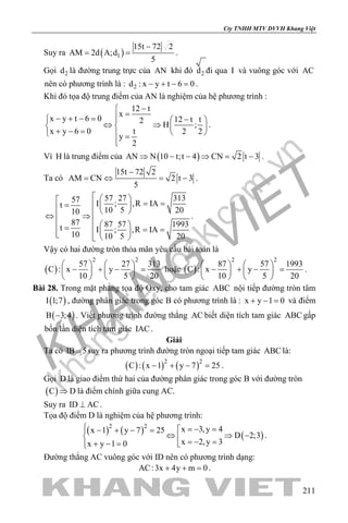 khangvietbook.com
.vn
Cty TNHH MTV DVVH Khang Việt
211
Suy ra ( )1
15t 72 2
AM 2d A;d
5
−
= = .
Gọi 2d là đường trung trực của AN khi đó 2d đi qua I và vuông góc với AC
nên có phương trình là : 2d : x y t 6 0− + − = .
Khi đó tọa độ trung điểm của AN là nghiệm của hệ phương trình :
12 t
x
x y t 6 0 12 t t2 H ;
x y 6 0 t 2 2
y
2
−
=− + − = −  
⇔ ⇒   + − =    =

.
Vì H là trung điểm của ( )AN N 10 t;t 4 CN 2 t 3⇒ − − ⇒ = − .
Ta có
15t 72 2
AM CN 2 t 3
5
−
=⇔ =− .
57 27 31357 I ; ,R IAt
10 5 2010
87 87 57 1993t I ; ,R IA
10 10 5 20
   = ==    ⇔ ⇒
  =  = =    
.
Vậy có hai đường tròn thỏa mãn yêu cầu bài toán là
( )
2 2
57 27 313
C : x y
10 5 20
   
− + − =   
   
hoặc ( )
2 2
87 57 1993
C : x y
10 5 20
   
− + − =   
   
.
Bài 28. Trong mặt phẳng tọa độ Oxy, cho tam giác ABC nội tiếp đường tròn tâm
( )I 1;7 , đường phân giác trong góc B có phương trình là : x y 1 0+ − = và điểm
( )B 3;4− . Viết phương trình đường thẳng AC biết diện tích tam giác ABC gấp
bốn lần diện tích tam giác IAC.
Giải
Ta có IB 5= suy ra phương trình đường tròn ngoại tiếp tam giác ABC là:
( ) ( ) ( )2 2
C : x 1 y 7 25− + − =.
Gọi D là giao điểm thứ hai của đường phân giác trong góc B với đường tròn
( )C D⇒ là điểm chính giữa cung AC.
Suy ra ID AC⊥ .
Tọa độ điểm D là nghiệm của hệ phương trình:
( ) ( ) ( )
2 2
x 3,y 4x 1 y 7 25
D 2;3
x 2,y 3x y 1 0
 =− =− + − =
⇔ ⇒ −  =− =+ − = 
.
Đường thẳng AC vuông góc với ID nên có phương trình dạng:
AC:3x 4y m 0+ + =.
 