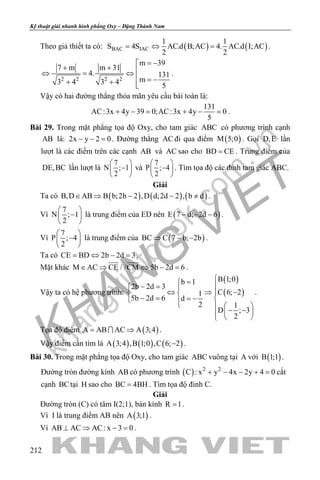 khangvietbook.com
.vn
Kỹ thuật giải nhanh hình phẳng Oxy – Đặng Thành Nam
212
Theo giả thiết ta có: ( ) ( )BAC IAC
1 1
S 4S AC.d B;AC 4. AC.d I;AC
2 2
=⇔ = .
2 2 2 2
m 39
7 m m 31
4. 131
m3 4 3 4 5
= −
+ + ⇔ = ⇔
 = −+ + 
.
Vậy có hai đường thẳng thỏa mãn yêu cầu bài toán là:
131
AC:3x 4y 39 0;AC:3x 4y 0
5
+ −= + −= .
Bài 29. Trong mặt phẳng tọa độ Oxy, cho tam giác ABC có phương trình cạnh
AB là: 2x y 2 0− − =. Đường thẳng AC đi qua điểm ( )M 5;0 . Gọi D,E lần
lượt là các điểm trên các cạnh AB và AC sao cho BD CE= . Trung điểm của
DE,BC lần lượt là
7
N ; 1
2
 
− 
 
và
7
P ; 4
2
 
− 
 
. Tìm tọa độ các đỉnh tam giác ABC.
Giải
Ta có ( ) ( ) ( )B,D AB B b;2b 2 ,D d;2d 2 , b d∈ ⇒ − − ≠ .
Vì
7
N ; 1
2
 
− 
 
là trung điểm của ED nên ( )E 7 d; 2d 6− − − .
Vì
7
P ; 4
2
 
− 
 
là trung điểm của ( )BC C 7 b; 2b⇒ − − .
Ta có CE BD 2b 2d 3= ⇔ − = .
Mặt khác M AC CE / /CM 5b 2d 6∈ ⇒ ⇔ − =
 
.
Vậy ta có hệ phương trình:
( )
( )
B 1;0b 1
2b 2d 3
C 6; 21
5b 2d 6 d
2 1
D ; 3
2
=
− =  
⇔ ⇒ − 
− = =−     
− − 
 
.
Tọa độ điểm ( )A AB AC A 3;4= ⇒ .
Vậy điểm cần tìm là ( ) ( ) ( )A 3;4 ,B 1;0 ,C 6; 2− .
Bài 30. Trong mặt phẳng tọa độ Oxy, cho tam giác ABC vuông tại A với ( )B 1;1 .
Đường tròn đường kính AB có phương trình ( ) 2 2
C : x y 4x 2y 4 0+ − − + =cắt
cạnh BCtại H sao cho BC 4BH= . Tìm tọa độ đỉnh C.
Giải
Đường tròn (C) có tâm I(2;1), bán kính R 1= .
Vì I là trung điểm AB nên ( )A 3;1 .
Vì AB AC AC: x 3 0⊥ ⇒ − =.
 