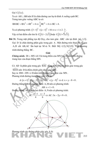 khangvietbook.com
.vn
Cty TNHH MTV DVVH Khang Việt
213
Gọi ( )C 3;c .
Ta có AH BH⊥ nên H là chân đường cao hạ từ đỉnh A xuống cạnh BC.
Trong tam giác vuông ABC ta có:
2 2 21
BH.BC BA 4R 4 BC 4 BC 4
4
= = =⇔ =⇔ =.
Ta có phương trình: ( ) ( )2 2
3 1 c 1 16 c 1 2 3− + − = ⇔ = ± .
Vậy có hai điểm cần tìm là ( )C 3;1 2 3− hoặc ( )C 3;1 2 3+ .
Bài 31. Trong mặt phẳng tọa độ Oxy, cho tam giác ABC cân tại đỉnh ( )A 1;3− .
Gọi D là chân đường phân giác trong góc A . Một đường tròn thay đổi đi qua
A,D cắt AB,AC lần lượt tại M và N . Biết ( ) ( )M 1;5 ,N 3;9− . Viết phương
trình đường thẳng BC.
Giải
Chứng minh. DI MN⊥ với I là trung điểm của MN hay D nằm trên đường
trung trực của đoạn thẳng MN.
Có AD là phân giác trong góc BAC đồng thời cũng là phân giác trong góc
MAN nên D là điểm chính giữa dây cung MN .
Suy ra DM DN D= ⇒ nằm trên đường trung trực của MN .
Phương trình đường trung trực của MN là:
( ) ( ) ( ) ( )2 2 2 2
d : x 1 y 5 x 3 y 9 d : x y 8 0+ + − = − + − ⇔ + − = .
Đường thẳng AB đi qua hai điểm A,M nên có phương trình:
AB: x 1 0+ = .
Đường thẳng AC đi qua hai điểm A,N nên có phương trình:
x 1 y 3
AC: AC:3x 2y 9 0
4 6
+ −
= ⇔ − += .
Phương trình các đường phân giác góc A là:
 