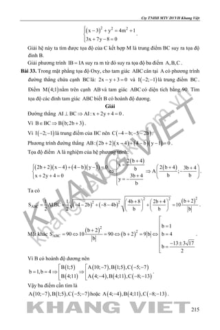 khangvietbook.com
.vn
Cty TNHH MTV DVVH Khang Việt
215
( )2 2 2
x 3 y 4m 1
3x 7y 8 0
 − + = +

+ − =
.
Giải hệ này ta tìm được tọa độ của C kết hợp M là trung điểm BC suy ra tọa độ
đỉnh B.
Giải phương trình IB IA= suy ra m từ đó suy ra tọa độ ba điểm A,B,C .
Bài 33. Trong mặt phẳng tọa độ Oxy, cho tam giác ABC cân tại A có phương trình
đường thẳng chứa cạnh BClà: 2x y 3 0− + = và ( )I 2; 1− − là trung điểm BC.
Điểm ( )M 4;1 nằm trên cạnh AB và tam giác ABC có diện tích bằng 90. Tìm
tọa độ các đỉnh tam giác ABC biết B có hoành độ dương.
Giải
Đường thẳng AI BC AI: x 2y 4 0⊥ ⇒ + + =.
Vì ( )B BC B b;2b 3∈ ⇒ + .
Vì ( )I 2; 1− − là trung điểm của BC nên ( )C 4 b; 5 2b− − − − .
Phương trình đường thẳng ( )( ) ( )( )AB: 2b 2 x 4 4 b y 1 0+ − + − − =.
Tọa độ điểm A là nghiệm của hệ phương trình:
( )( ) ( )( )
( )
( )
2 b 4
x2b 2 x 4 4 b y 1 0 2 b 4 3b 4b A ;
b b3b 4x 2y 4 0
y
b
 +
= + − + − − =  + + 
⇔ ⇒ −   
++ + =    = −

.
Ta có
( ) ( )
( )22 2
2 2
ABC
b 21 1 4b 8 2b 4
S AI.BC 4 2b 8 4b . 10
2 2 b b b
++ +   
= = − − + − − + =   
   
.
Mặt khác
( )
( )
2
2
ABC
b 1
b 2
S 90 10 90 b 2 9 b b 4
b
13 3 17
b
2

 =
+
= ⇔ = ⇔ + = ⇔ =

− ± =

.
Vì B có hoành độ dương nên
( )
( )
( ) ( ) ( )
( ) ( ) ( )
B 1;5 A 10; 7 ,B 1;5 ,C 5; 7
b 1,b 4
B 4;11 A 4; 4 ,B 4;11 ,C 8; 13
  − − −
==⇒ ⇒ 
− − −  
.
Vậy ba điểm cần tìm là
( ) ( ) ( )A 10; 7 ,B 1;5 ,C 5; 7− − − hoặc ( ) ( ) ( )A 4; 4 ,B 4;11 ,C 8; 13− − − .
 