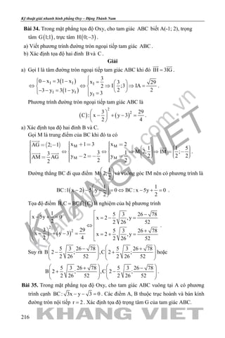khangvietbook.com
.vn
Kỹ thuật giải nhanh hình phẳng Oxy – Đặng Thành Nam
216
Bài 34. Trong mặt phẳng tọa độ Oxy, cho tam giác ABC biết A(-1; 2), trọng
tâm ( )G 1;1 , trực tâm ( )H 0; 3− .
a) Viết phương trình đường tròn ngoại tiếp tam giác ABC .
b) Xác định tọa độ hai đỉnh B và C .
Giải
a) Gọi I là tâm đường tròn ngoại tiếp tam giác ABC khi đó IH 3IG=
 
.
( )
( )
I I I
I I
I
3
0 x 3 1 x x 3 29
I ;3 IA2
2 23 y 3 1 y
y 3
 − = − =   
⇔ ⇔ ⇒ ⇒ =   
− − = −    =
.
Phương trình đường tròn ngoại tiếp tam giác ABC là
( ) ( )
2
23 29
C : x y 3
2 4
 
− + − = 
 
.
a) Xác định tọa độ hai đỉnh B và C.
Gọi M là trung điểm của BC khi đó ta có
  M M
M M
x 1 3 x 2AG 2; 1
1 1 5
M 2; IM ;3 13 2 2 2y 2 yAM AG
2 22
                                          


  .
Đường thẳng BC đi qua điểm
1
M 2;
2
 
 
 
và vuông góc IM nên có phương trình là
( )
1 1
BC:1 x 2 5 y 0 BC: x 5y 0
2 2
 
− − − = ⇔ − + = 
 
.
Tọa độ điểm ( )B,C BC C=  là nghiệm của hệ phương trình
( )
2
2
1 5 3 26 78x 5y 0 x 2 ,y
2 2 26 52
3 29 5 3 26 78x y 3 x 2 ,y
2 4 2 26 52
 −− + = =− =
 ⇔
  + − + − = =+ =   
.
Suy ra
5 3 26 78 5 3 26 78
B 2 ; ,C 2 ;
2 26 52 2 26 52
   − +
− +      
   
hoặc
5 3 26 78 5 3 26 78
B 2 ; ,C 2 ;
2 26 52 2 26 52
   + −
+ −      
   
.
Bài 35. Trong mặt phẳng tọa độ Oxy, cho tam giác ABC vuông tại A có phương
trình cạnh BC: 3x y 3 0− − =. Các điểm A, B thuộc trục hoành và bán kính
đường tròn nội tiếp r 2= . Xác định tọa độ trọng tâm G của tam giác ABC.
 