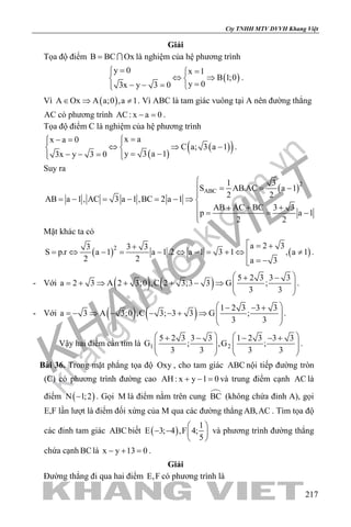 khangvietbook.com
.vn
Cty TNHH MTV DVVH Khang Việt
217
Giải
Tọa độ điểm B BC Ox=  là nghiệm của hệ phương trình
( )
y 0 x 1
B 1;0
y 03x y 3 0
= =
⇔ ⇒ 
=− − = 
.
Vì ( )A Ox A a;0 ,a 1∈ ⇒ ≠ . Vì ABC là tam giác vuông tại A nên đường thẳng
AC có phương trình AC: x a 0− =.
Tọa độ điểm C là nghiệm của hệ phương trình
( )
( )( )
x ax a 0
C a; 3 a 1
y 3 a 13x y 3 0
=− =  
⇔ ⇒ − 
= −− − =  
.
Suy ra
( )2
ABC
1 3
S AB.AC a 1
2 2
AB a 1 , AC 3 a 1 ,BC 2 a 1
AB AC BC 3 3
p a 1
2 2

= = −

= − = − = − ⇒ 
+ + += = −
Mặt khác ta có
( ) ( )2 a 2 33 3 3
S p.r a 1 a 1.2 a 1 3 1 , a 1
2 2 a 3
 = ++
= ⇔ − = − ⇔ − = + ⇔ ≠
= −
.
- Với ( ) ( ) 5 2 3 3 3
a 2 3 A 2 3;0 ,C 2 3;3 3 G ;
3 3
 + −
= + ⇒ + + − ⇒   
 
.
- Với ( ) ( ) 1 2 3 3 3
a 3 A 3;0 ,C 3; 3 3 G ;
3 3
 − − +
=− ⇒ − − − + ⇒   
 
.
Vậy hai điểm cần tìm là 1 2
5 2 3 3 3 1 2 3 3 3
G ; ,G ;
3 3 3 3
   + − − − +
      
   
.
Bài 36. Trong mặt phẳng tọa độ Oxy , cho tam giác ABC nội tiếp đường tròn
(C) có phương trình đường cao AH : x y 1 0+ − = và trung điểm cạnh AC là
điểm ( )N 1;2− . Gọi M là điểm nằm trên cung BC (không chứa đỉnh A), gọi
E,F lần lượt là điểm đối xứng của M qua các đường thẳng AB,AC . Tìm tọa độ
các đỉnh tam giác ABC biết ( )
1
E 3; 4 ,F 4;
5
 
− −  
 
và phương trình đường thẳng
chứa cạnh BClà x y 13 0− + =.
Giải
Đường thẳng đi qua hai điểm E,F có phương trình là
 