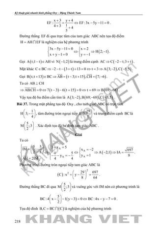 khangvietbook.com
.vn
Kỹ thuật giải nhanh hình phẳng Oxy – Đặng Thành Nam
218
x 3 y 4
EF: EF:3x 5y 11 0
14 3 4
5
+ +
= ⇔ − − =
+ +
.
Đường thẳng EF đi qua trực tâm của tam giác ABC nên tọa độ điểm
H AH EF=  là nghiệm của hệ phương trình
( )
3x 5y 11 0 x 2
H 2; 1
x y 1 0 y 1
− −= = 
⇔ ⇒ − 
+ − = =− 
.
Gọi ( )A t;1 t AH− ∈ vì ( )N 1;2− là trung điểm cạnh ( )AC C 2 t;3 t⇒ − − + .
Mặt khác ( ) ( ) ( )C BC 2 t 3 t 13 0 t 3 A 3; 2 ,C 5;5∈ ⇒ − − − + + = ⇔ = ⇒ − − .
Gọi ( ) ( ) ( )B t;t 13 BC AB t 3;t 15 ,CH 7; 6+ ∈ ⇒ = − + = −
 
.
Ta có AB CH⊥
( ) ( ) ( )AB.CH 0 7 t 3 6 t 15 0 t 69 B 69; 68⇒ = ⇔ − − + = ⇔ = ⇒ −
 
.
Vậy tọa độ ba điểm cần tìm là ( ) ( ) ( )A 3; 2 ,B 69; 68 ,C 5;5− − − .
Bài 37. Trong mặt phẳng tọa độ Oxy , cho tam giác ABC có trực tâm
1
H 3;
4
 
− 
 
, tâm đường tròn ngoại tiếp
29
I 0;
8
 
 
 
và trung điểm cạnh BClà
5
M ;3
2
 
 
 
. Xác định tọa độ ba đỉnh tam giác ABC .
Giải
Ta có
( )
A
A
AA
5 5 3 x 5IM ; x 2 697
2 8 A 2;1 IA1 5
y 1 8y
AH 2IM 4 4
   − == − = −   
⇔ ⇔ ⇒ − ⇒ =   
=− − =−  = 

 
.
Phương trình đường tròn ngoại tiếp tam giác ABC là
( )
2
2 29 697
C : x y
8 64
 
+ − = 
 
.
Đường thẳng BC đi qua
5
M ;3
2
 
 
 
và vuông góc với IM nên có phương trình là
( )
5
BC: 4 x 1 y 3 0 BC: 4x y 7 0
2
 
− − − = ⇔ − − = 
 
.
Tọa độ đỉnh ( )B,C BC C=  là nghiệm của hệ phương trình
 