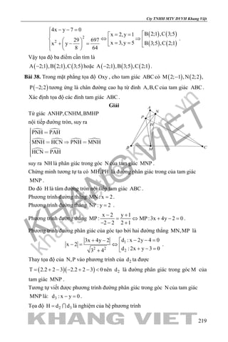 khangvietbook.com
.vn
Cty TNHH MTV DVVH Khang Việt
219
( ) ( )
( ) ( )
2
2
4x y 7 0
B 2;1 ,C 3;5x 2,y 1
29 697
x 3,y 5 B 3;5 ,C 2;1x y
8 64
− − =
= =
⇔ ⇒    = =+ − =     
 
.
Vậy tọa độ ba điểm cần tìm là
( ) ( ) ( )A 2;1 ,B 2;1 ,C 3;5− hoặc ( ) ( ) ( )A 2;1 ,B 3;5 ,C 2;1− .
Bài 38. Trong mặt phẳng tọa độ Oxy , cho tam giác ABC có ( ) ( )M 2; 1 ,N 2;2 ,−
( )P 2;2− tương ứng là chân đường cao hạ từ đỉnh A,B,C của tam giác ABC .
Xác định tọa độ các đỉnh tam giác ABC .
Giải
Tứ giác ANHP,CNHM,BMHP
nội tiếp đường tròn, suy ra
 
 
 
 
PNH PAH
MNH HCN PNH MNH
HCN PAH
    
 
suy ra NH là phân giác trong góc N của tam giác MNP .
Chứng minh tương tự ta có MH,PH là đường phân giác trong của tam giác
MNP .
Do đó H là tâm đường tròn nội tiếp tam giác ABC .
Phương trình đường thẳng MN : x 2= .
Phương trình đường thẳng NP : y 2= .
Phương trình đường thẳng
x 2 y 1
MP : MP :3x 4y 2 0
2 2 2 1
− +
= ⇔ + −=
− − +
.
Phương trình đường phân giác của góc tạo bởi hai đường thẳng MN,MP là
1
2 2
2
d : x 2y 4 03x 4y 2
x 2
d : 2x y 3 03 4
− − =+ − 
−= ⇔ 
+ − =+
.
Thay tọa độ của N,P vào phương trình của 2d ta được
( )( )T 2.2 2 3 2.2 2 3 0= + − − + − < nên 2d là đường phân giác trong góc M của
tam giác MNP .
Tương tự viết được phương trình đường phân giác trong góc N của tam giác
MNP là: 3d : x y 0− =.
Tọa độ 2 3H d d=  là nghiệm của hệ phương trình
H
A
B CM
N
P
 