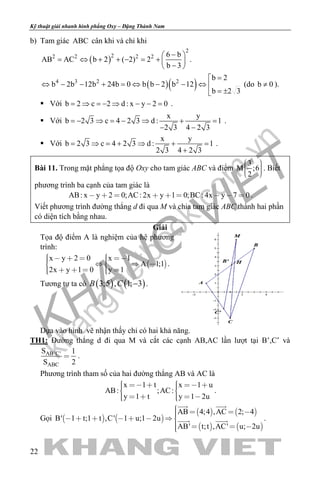 khangvietbook.com
.vn
Kỹ thuật giải nhanh hình phẳng Oxy – Đặng Thành Nam
22
b) Tam giác ABC cân khi và chỉ khi
( )
2
22 2 2 2 6 b
AB AC b 2 ( 2) 2
b 3
− 
= ⇔ + + − = +  
− 
.
( )( )4 3 2 2
b 2
b 2b 12b 24b 0 b b 2 b 12
b 2 3
=
⇔ − − + = ⇔ − − ⇔ 
= ±
(do b 0≠ ).
 Với b 2 c 2 d : x y 2 0= ⇒ =− ⇒ − − = .
 Với
x y
b 2 3 c 4 2 3 d : 1
2 3 4 2 3
=− ⇒ = − ⇒ + =
− −
.
 Với
x y
b 2 3 c 4 2 3 d : 1
2 3 4 2 3
= ⇒ = + ⇒ + =
+
.
Bài 11. Trong mặt phẳng tọa độ Oxy cho tam giác ABC và điểm
3
M ;6
2
    
. Biết
phương trình ba cạnh của tam giác là
AB: x y 2 0;AC: 2x y 1 0;BC: 4x y 7 0         .
Viết phương trình đường thẳng d đi qua M và chia tam giác ABC thành hai phần
có diện tích bằng nhau.
Giải
Tọa độ điểm A là nghiệm của hệ phương
trình:
 
x y 2 0 x 1
A 1;1
2x y 1 0 y 1
         
      
.
Tương tự ta có ( ) ( )3;5 , 1; 3B C − .
Dựa vào hình vẽ nhận thấy chỉ có hai khả năng.
TH1: Đường thẳng d đi qua M và cắt các cạnh AB,AC lần lượt tại B’,C’ và
AB'C'
ABC
S 1
S 2
 .
Phương trình tham số của hai đường thẳng AB và AC là
x 1 t x 1 u
AB: ;AC:
y 1 t y 1 2u
       
      
.
Gọi    
   
   
AB 4;4 ,AC 2; 4
B' 1 t;1 t ,C' 1 u;1 2u
AB' t;t ,AC' u; 2u
         
   
 
  .
 