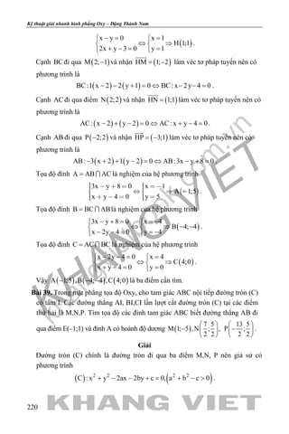 khangvietbook.com
.vn
Kỹ thuật giải nhanh hình phẳng Oxy – Đặng Thành Nam
220
( )
x y 0 x 1
H 1;1
2x y 3 0 y 1
−= = 
⇔ ⇒ 
+ −= = 
.
Cạnh BCđi qua ( )M 2; 1− và nhận ( )HM 1; 2= −

làm véc tơ pháp tuyến nên có
phương trình là
( ) ( )BC:1 x 2 2 y 1 0 BC: x 2y 4 0− − + = ⇔ − − = .
Cạnh AC đi qua điểm ( )N 2;2 và nhận ( )HN 1;1=

làm véc tơ pháp tuyến nên có
phương trình là
( ) ( )AC: x 2 y 2 0 AC: x y 4 0− + − = ⇔ + − = .
Cạnh AB đi qua ( )P 2;2− và nhận ( )HP 3;1= −

làm véc tơ pháp tuyến nên có
phương trình là
( ) ( )AB: 3 x 2 1 y 2 0 AB:3x y 8 0− + + − = ⇔ − + = .
Tọa độ đỉnh A AB AC=  là nghiệm của hệ phương trình
 
3x y 8 0 x 1
A 1;5
x y 4 0 y 5
         
      
.
Tọa độ đỉnh B BC AB=  là nghiệm của hệ phương trình
( )
3x y 8 0 x 4
B 4; 4
x 2y 4 0 y 4
− + = =− 
⇔ ⇒ − − 
− − = =− 
.
Tọa độ đỉnh C AC BC=  là nghiệm của hệ phương trình
( )
x 2y 4 0 x 4
C 4;0
x y 4 0 y 0
− −= = 
⇔ ⇒ 
+ −= = 
.
Vậy ( ) ( ) ( )A 1;5 ,B 4; 4 ,C 4;0− − − là ba điểm cần tìm.
Bài 39. Trong mặt phẳng tọa độ Oxy, cho tam giác ABC nội tiếp đường tròn (C)
có tâm I. Các đường thẳng AI, BI,CI lần lượt cắt đường tròn (C) tại các điểm
thứ hai là M,N,P. Tìm tọa độ các đỉnh tam giác ABC biết đường thẳng AB đi
qua điểm E(–1;1) và đỉnh A có hoành độ dương ( )
7 5
M 1; 5 ,N ; ,
2 2
 
−  
 
13 5
P ;
2 2
 
− 
 
.
Giải
Đường tròn (C) chính là đường tròn đi qua ba điểm M,N, P nên giả sử có
phương trình
( ) ( )2 2 2 2
C : x y 2ax 2by c 0, a b c 0+ − − += + − > .
 