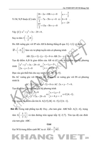 khangvietbook.com
.vn
Cty TNHH MTV DVVH Khang Việt
221
Vì M, N,P thuộc (C) nên
3
26 2a 10b c 0 a
2
37
7a 5b c 0 b 0
2
c 29
97
13a 5b c 0
2
− + + = = −
 − − + = ⇔ =

 = − 
 + − + =

.
Vậy ( ) 2 2
C : x y 3x 29 0+ + − =.
Suy ra tâm
3
I ;0
2
 
− 
 
.
Do AB vuông góc với IP nên AB là đường thẳng đi qua ( )E 1;1− và nhận
5
IP 5;
2
 
= − 
 

làm véc tơ pháp tuyến nên có phương trình
( ) ( )AB: 2 x 1 y 1 0 AB: 2x y 3 0+ − − = ⇔ − + = .
Tọa độ điểm A,B là giao điểm của AB và (C) nên là nghiệm của hệ phương
trình
2 2 x 1,y 5x y 3x 29 0
x 4,y 52x y 3 0
 = =+ + − =
⇔  =− =−− + = 
.
Dựa vào giả thiết bài cho suy ra ( ) ( )A 1;5 ,B 4; 5− − .
Do AC vuông góc với IN nên AC đi qua A và vuông góc với IN có phương
trình là
( ) ( )AC: 2 x 1 1 y 5 0 AC: 2x y 7 0− + − = ⇔ + − = .
Tọa độ điểm C là nghiệm của hệ phương trình
( )2 2
2x y 7 0 x 1,y 5
C 4; 1
x 4,y 1x y 3x 29 0
+ − = = =
⇔ ⇒ −  = = −+ + − = 
.
Vậy tọa độ ba điểm cần tìm là ( ) ( ) ( )A 1;5 ,B 4; 5 ,C 4; 1− − − .
Bài 40. Trong mặt phẳng tọa độ Oxy , cho tam giác ABC biết ( )A 2; 4− , trọng
tâm
5 7
G ;
3 3
 
− 
 
và tâm đường tròn ngoại tiếp ( )I 2;7− . Tìm tọa độ các đỉnh
của tam giác ABC .
Giải
Gọi M là trung điểm cạnh BC ta có
3
AM AG
2

 
.
 