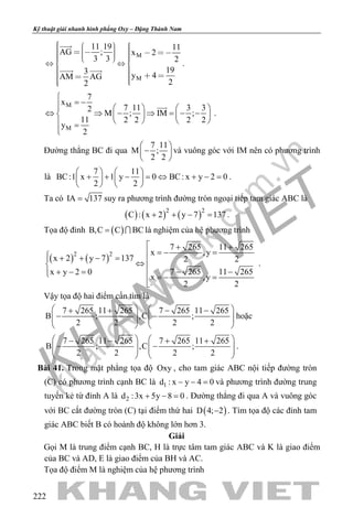 khangvietbook.com
.vn
Kỹ thuật giải nhanh hình phẳng Oxy – Đặng Thành Nam
222
M
M
11 19 11
AG ; x 2
3 3 2
193 y 4AM AG
22
                 
      

 
.
M
M
7
x
7 11 3 32
M ; IM ;
11 2 2 2 2
y
2

= −    
⇔ ⇒ − ⇒ = − −    
    =


.
Đường thẳng BC đi qua
7 11
M ;
2 2
 
− 
 
và vuông góc với IM nên có phương trình
là
7 11
BC:1 x 1 y 0 BC: x y 2 0
2 2
   
+ + − = ⇔ + − =   
   
.
Ta có IA 137= suy ra phương trình đường tròn ngoại tiếp tam giác ABC là
( ) ( ) ( )2 2
C : x 2 y 7 137+ + − = .
Tọa độ đỉnh ( )B,C C BC=  là nghiệm của hệ phương trình
( ) ( )2 2
7 265 11 265
x ,y
x 2 y 7 137 2 2
7 265 11 265x y 2 0
x ,y
2 2
 + +
=− = + + − = ⇔
 − −+ − = =− =

.
Vậy tọa độ hai điểm cần tìm là
7 265 11 265 7 265 11 265
B ; ,C ;
2 2 2 2
   + + − −
− −      
   
hoặc
7 265 11 265 7 265 11 265
B ; ,C ;
2 2 2 2
   − − + +
− −      
   
.
Bài 41. Trong mặt phẳng tọa độ Oxy , cho tam giác ABC nội tiếp đường tròn
(C) có phương trình cạnh BC là 1d : x y 4 0− − =và phương trình đường trung
tuyến kẻ từ đỉnh A là 2d :3x 5y 8 0+ − =. Đường thẳng đi qua A và vuông góc
với BC cắt đường tròn (C) tại điểm thứ hai ( )D 4; 2− . Tìm tọa độ các đỉnh tam
giác ABC biết B có hoành độ không lớn hơn 3.
Giải
Gọi M là trung điểm cạnh BC, H là trực tâm tam giác ABC và K là giao điểm
của BC và AD, E là giao điểm của BH và AC.
Tọa độ điểm M là nghiệm của hệ phương trình
 