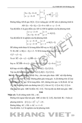 khangvietbook.com
.vn
Cty TNHH MTV DVVH Khang Việt
223
7
x
3x 5y 8 0 7 12
M ;
x y 4 0 1 2 2
y
2

=+ − =   
⇔ ⇒ −   − − =    = −

.
Đường thẳng AD đi qua ( )D 4; 2− và vuông góc với BC nên có phương trình là
( ) ( )AD:1 x 4 1 y 2 0 AD: x y 2 0− + + = ⇔ + − = .
Tọa độ điểm A là giao điểm của AD và AM là nghiệm của hệ phương trình
( )
x y 2 0 x 1
A 1;1
3x 5y 8 0 y 1
+ −= = 
⇔ ⇒ 
+ −= = 
.
Tọa độ điểm K là nghiệm của hệ phương trình
( )
x y 4 0 x 3
K 3; 1
x y 2 0 y 1
− −= = 
⇔ ⇒ − 
+ − = =− 
.
Dễ chứng minh được K là trung điểm HD suy ra ( )H 2;4 .
Vì ( )B BC B t;t 4 ,t 3∈ ⇒ − ≤ . Vì M là trung điểm của BC suy ra
( )C 7 t;3 t− − .
Ta có ( ) ( )AC 6 t;2 t ,HB t 2;t 8= − − = − −
 
.
Suy ra ( )( ) ( )( )
t 2
AC.HB 0 t 2 6 t t 8 2 t 0
t 7
=
= ⇔ − − + − − = ⇔  =
 
.
Kết hợp với điều kiện suy ra ( ) ( )t 2 B 2; 2 ,C 5;1=⇒ − .
Vậy tọa độ ba điểm cần tìm là ( ) ( ) ( )A 1;1 ,B 2; 2 ,C 5;1− .
Bài 42. Trong mặt phẳng tọa độ Oxy , cho tam giác nhọn ABC nội tiếp đường
tròn ( )C có tâm ( )I 2;0− . Đường phân giác trong góc A cắt đường tròn ( )C tại
điểm thứ hai D , gọi M là trung điểm AD ; đường tròn qua A,M,B cắt AC tại
E , DK là đường kính của đường tròn ( )C . Giả sử ( )E 1;3− và ( )K 2;3− và
trực tâm tam giác ABC là điểm ( )H 3;4− . Tìm tọa độ các đỉnh tam giác ABC .
Giải
Nhận xét. Ta đi chứng minh EK AC⊥ .
Đường tròn ngoại tiếp tam giác ABC có tâm ( )I 2;0− , bán kính IK 5= nên có
phương trình là: ( ) ( )2 2
C : x 2 y 25+ + =.
Đường thẳng AC EK AC: x 1 0⊥ ⇒ + = .
Tọa độ điểm A,C là nghiệm của hệ phương trình:
 