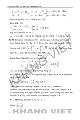 khangvietbook.com
.vn
Kỹ thuật giải nhanh hình phẳng Oxy – Đặng Thành Nam
224
( ) ( ) ( )
( ) ( )
2 2 A 1; 2 6 ,C 1;2 6x 1,y 2 6x 2 y 25
x 1,y 2 6x 1 0 A 1;2 6 ,C 1; 2 6
 − − −  =− =−+ + = ⇔ ⇒ =− =+ =  − − −  
.
Tọa độ trung điểm của AC là điểm ( )M 1;0− .
Ta có BH 2IM=
 
( )
( )B B
BB
3 x 2 1 2 x 5
B 5;4
y 44 y 0
− − = − + = −
⇔ ⇔ ⇒ − 
=− = 
.
Vậy tọa độ ba điểm cần tìm là
( ) ( ) ( )A 1; 2 6 ,B 5;4 ,C 1;2 6− − − − hoặc ( ) ( ) ( )A 1;2 6 ,B 5;4 ,C 1; 2 6− − − − .
Bài 43. Trong mặt phẳng tọa độ Oxy , cho tam giác ABC nhọn có trực tâm H
thuộc đường thẳng 3x 4y 4 0− − =. Đường tròn ngoại tiếp tam giác HBC có
phương trình là ( )
2 2
1 5 25
C : x y
2 2 4
   
− + − =   
   
. Giả sử ( )M 2;3 là trung điểm
cạnh BC. Tìm tọa độ các đỉnh tam giác ABC .
Giải
Tọa độ điểm H là nghiệm của hệ phương trình:
2 2
3x 4y 4 0 x 2
1
H 2;11 5 25
2yx y
22 2 4
− − = =
   
⇔ ⇒       =− + − =          
.
Gọi 1H là điểm đối xứng của H qua đường thẳng BC.
Ta có   
1 1BH H BHH ACB  (cùng chắn cung AB ) do đó 1H thuộc đường tròn
ngoại tiếp tam giác ABC .
Đường tròn ( )C có tâm
1 5
I ;
2 2
 
 
 
, bán kính
5
R
2
= .
Giả sử đường tròn ngoại tiếp tam giác ABC có tâm 1I , bán kính 1R .
Phép đối xứng qua đường thẳng BCbiến tam giác HBCthành tam giác 1H BC
do đó biến đường tròn ngoại tiếp tam giác HBC thành đường tròn ngoại tiếp
tam giác 1H BC hay chính là đường tròn ngoại tiếp tam giác ABC .
Ta có M là trung điểm của 1II và 1
5
R R
2
= = .
Suy ra 1
7 7
I ;
2 2
 
 
 
.
 