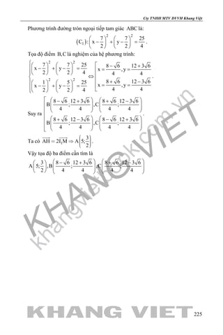 khangvietbook.com
.vn
Cty TNHH MTV DVVH Khang Việt
225
Phương trình đường tròn ngoại tiếp tam giác ABC là:
( )
2 2
1
7 7 25
C : x y
2 2 4
   
− + − =   
   
.
Tọa độ điểm B,C là nghiệm của hệ phương trình:
2 2
2 2
7 7 25 8 6 12 3 6x y x ,y
2 2 4 4 4
8 6 12 3 61 5 25 x ,yx y
4 42 2 4
     − +− + − = = =    
    ⇔
 + −    = =− + − =       
.
Suy ra
8 6 12 3 6 8 6 12 3 6
B ; ,C ;
4 4 4 4
8 6 12 3 6 8 6 12 3 6
B ; ,C ;
4 4 4 4
    − + + −
       
    

   + − − +
      
   
.
Ta có 1
3
AH 2I M A 5;
2
     
 
.
Vậy tọa độ ba điểm cần tìm là
3 8 6 12 3 6 8 6 12 3 6
A 5; ,B ; ,C ;
2 4 4 4 4
   − + + − 
             
 