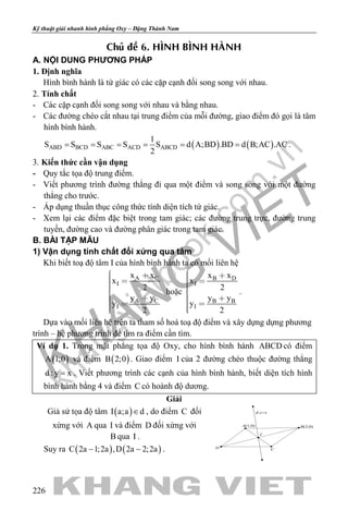 khangvietbook.com
.vn
Kỹ thuật giải nhanh hình phẳng Oxy – Đặng Thành Nam
226
Chuû ñeà 6. HÌNH BÌNH HAØNH
A. NỘI DUNG PHƯƠNG PHÁP
1. Định nghĩa
Hình bình hành là tứ giác có các cặp cạnh đối song song với nhau.
2. Tính chất
- Các cặp cạnh đối song song với nhau và bằng nhau.
- Các đường chéo cắt nhau tại trung điểm của mỗi đường, giao điểm đó gọi là tâm
hình bình hành.
( ) ( )ABD BCD ABC ACD ABCD
1
S S S S S d A;BD .BD d B;AC .AC
2
= = = = = = .
3. Kiến thức cần vận dụng
- Quy tắc tọa độ trung điểm.
- Viết phương trình đường thẳng đi qua một điểm và song song với một đường
thẳng cho trước.
- Áp dụng thuần thục công thức tính diện tích tứ giác.
- Xem lại các điểm đặc biệt trong tam giác; các đường trung trực, đường trung
tuyến, đường cao và đường phân giác trong tam giác.
B. BÀI TẬP MẪU
1) Vận dụng tính chất đối xứng qua tâm
Khi biết toạ độ tâm I của hình bình hành ta có mối liên hệ
A C
I
A C
I
x x
x
2
y y
y
2
  
  
hoặc
B D
I
B B
I
x x
x
2
y y
y
2
  
  
.
Dựa vào mối liên hệ trên ta tham số hoá toạ độ điểm và xây dựng dựng phương
trình – hệ phương trình để tìm ra điểm cần tìm.
Ví dụ 1. Trong mặt phẳng tọa độ Oxy, cho hình bình hành ABCD có điểm
( )A 1;0 và điểm ( )B 2;0 . Giao điểm I của 2 đường chéo thuộc đường thẳng
d : y x= . Viết phương trình các cạnh của hình bình hành, biết diện tích hình
bình hành bằng 4 và điểm C có hoành độ dương.
Giải
Giả sử tọa độ tâm ( )I a;a d∈ , do điểm C đối
xứng với A qua I và điểm D đối xứng với
B qua I .
Suy ra ( ) ( )C 2a 1;2a ,D 2a 2;2a− − .
I
d:y=x
B(2;0)A(1;0)
D C
 