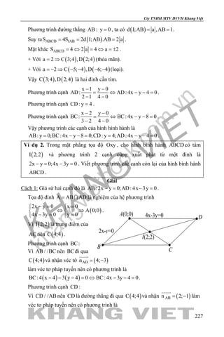 khangvietbook.com
.vn
Cty TNHH MTV DVVH Khang Việt
227
Phương trình đường thẳng AB : y 0= , ta có ( )d I;AB a ,AB 1= = .
Suy ra ( )ABCD IABS 4S 2d I;AB .AB 2 a= = = .
Mặt khác ABCDS 4 2 a 4 a 2= ⇔ = ⇔ = ± .
+ Với ( ) ( )a 2 C 3;4 ,D 2;4= ⇒ (thỏa mãn).
+ Với ( ) ( )a 2 C 5; 4 ,D 6; 4=− ⇒ − − − − (loại).
Vậy ( ) ( )C 3;4 ,D 2;4 là hai đỉnh cần tìm.
Phương trình cạnh
x 1 y 0
AD: AD: 4x y 4 0
2 1 4 0
− −
= ⇔ − −=
− −
.
Phương trình cạnh CD: y 4= .
Phương trình cạnh
x 2 y 0
BC: BC: 4x y 8 0
3 2 4 0
− −
= ⇔ − −=
− −
.
Vậy phương trình các cạnh của hình hình hành là
AB: y 0;BC: 4x y 8 0;CD: y 4;AD: 4x y 4 0= − −= = − −= .
Ví dụ 2. Trong mặt phẳng tọa độ Oxy , cho hình bình hành ABCD có tâm
( )I 2;2 và phương trình 2 cạnh cùng xuất phát từ một đỉnh là
2x y 0;4x 3y 0−= − = . Viết phương trình các cạnh còn lại của hình bình hành
ABCD .
Giải
Cách 1: Giả sử hai cạnh đó là AB: 2x y 0;AD: 4x 3y 0−= −= .
Tọa độ đỉnh A AB AD=  là nghiệm của hệ phương trình
( )
2x y 0 x 0
A 0;0
4x 3y 0 y 0
−= = 
⇔ ⇒ 
−= = 
.
Vì ( )I 2;2 là trung điểm của
AC nên ( )C 4;4 .
Phương trình cạnh BC:
Vì AB / /BC nên BCđi qua
( )C 4;4 và nhận véc tớ ( )ADn 4; 3= −

làm véc tơ pháp tuyến nên có phương trình là
( ) ( )BC: 4 x 4 3 y 4 0 BC: 4x 3y 4 0− − − = ⇔ − − = .
Phương trình cạnh CD :
Vì CD / /AB nên CD là đường thẳng đi qua ( )C 4;4 và nhận ( )ABn 2; 1= −

làm
véc tơ pháp tuyến nên có phương trình là
2x-y=0
4x-3y=0
I(2;2)
A(0;0)
B C
D
 