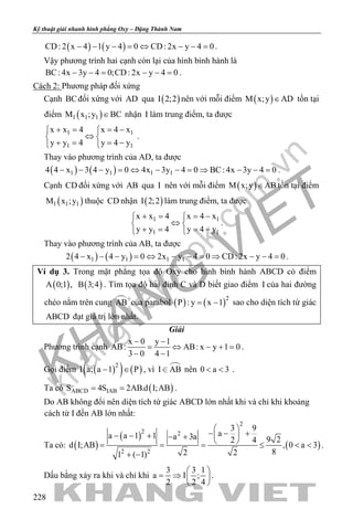 khangvietbook.com
.vn
Kỹ thuật giải nhanh hình phẳng Oxy – Đặng Thành Nam
228
( ) ( )CD: 2 x 4 1 y 4 0 CD: 2x y 4 0− − − = ⇔ − − = .
Vậy phương trình hai cạnh còn lại của hình bình hành là
BC: 4x 3y 4 0;CD: 2x y 4 0− −= − −= .
Cách 2: Phương pháp đối xứng
Cạnh BCđối xứng với AD qua ( )I 2;2 nên với mỗi điểm ( )M x;y AD∈ tồn tại
điểm ( )1 1 1M x ;y BC∈ nhận I làm trung điểm, ta được
1 1
1 1
x x 4 x 4 x
y y 4 y 4 y
+ = = − 
⇔ 
+ = = − 
.
Thay vào phương trình của AD, ta được
( ) ( )1 1 1 14 4 x 3 4 y 0 4x 3y 4 0 BC: 4x 3y 4 0− − − = ⇔ − − = ⇒ − − = .
Cạnh CD đối xứng với AB qua I nên với mỗi điểm ( )M x;y AB∈ tồn tại điểm
( )1 1 1M x ;y thuộc CD nhận ( )I 2;2 làm trung điểm, ta được
1 1
1 1
x x 4 x 4 x
y y 4 y 4 y
+ = = − 
⇔ 
+ = = − 
.
Thay vào phương trình của AB, ta được
( ) ( )1 1 1 12 4 x 4 y 0 2x y 4 0 CD: 2x y 4 0− − − = ⇔ − − = ⇒ − − = .
Ví dụ 3. Trong mặt phẳng tọa độ Oxy cho hình bình hành ABCD có điểm
( )A 0;1 , ( )B 3;4 . Tìm tọa độ hai đỉnh C và D biết giao điểm I của hai đường
chéo nằm trên cung AB của parabol ( ) ( )2
P : y x 1= − sao cho diện tích tứ giác
ABCD đạt giá trị lớn nhất.
Giải
Phương trình cạnh
x 0 y 1
AB: AB: x y 1 0
3 0 4 1
− −
= ⇔ − +=
− −
.
Gọi điểm ( )( ) ( )2
I a; a 1 P− ∈ , vì I AB nên 0 a 3< < .
Ta có ( )ABCD IABS 4S 2AB.d I;AB= = .
Do AB không đổi nên diện tích tứ giác ABCD lớn nhất khi và chỉ khi khoảng
cách từ I đến AB lớn nhất:
Ta có: ( )
( )
( )
2
2 2
2 2
3 9
aa a 1 1 a 3a 9 22 4
d I;AB , 0 a 3
82 21 ( 1)
 
− − + − − + − +
 = = = ≤ < <
+ −
.
Dấu bằng xảy ra khi và chỉ khi
3 3 1
a I ;
2 2 4
 
= ⇒  
 
.
 