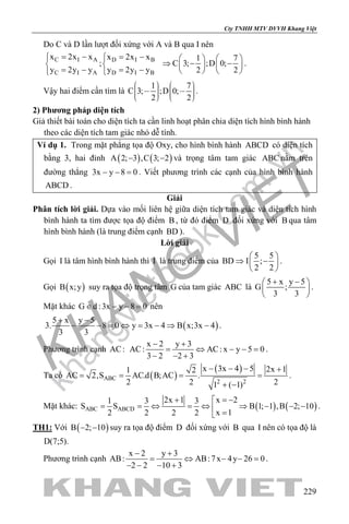 khangvietbook.com
.vn
Cty TNHH MTV DVVH Khang Việt
229
Do C và D lần lượt đối xứng với A và B qua I nên
C I A D I B
C I A D I B
x 2x x x 2x x
;
y 2y y y 2y y
= − = − 
 
=− =−
1 7
C 3; ;D 0;
2 2
   
⇒ − −   
   
.
Vậy hai điểm cần tìm là
1 7
C 3; ;D 0;
2 2
             
.
2) Phương pháp diện tích
Giả thiết bài toán cho diện tích ta cần linh hoạt phân chia diện tích hình bình hành
theo các diện tích tam giác nhỏ dễ tính.
Ví dụ 1. Trong mặt phẳng tọa độ Oxy, cho hình bình hành ABCD có diện tích
bằng 3, hai đỉnh ( ) ( )A 2; 3 ,C 3; 2− − và trọng tâm tam giác ABC nằm trên
đường thẳng 3x y 8 0− − =. Viết phương trình các cạnh của hình bình hành
ABCD .
Giải
Phân tích lời giải. Dựa vào mối liên hệ giữa diện tích tam giác và diện tích hình
bình hành ta tìm được tọa độ điểm B , từ đó điểm D đối xứng với B qua tâm
hình bình hành (là trung điểm cạnh BD ).
Lời giải
Gọi I là tâm hình bình hành thì I là trung điểm của
5 5
BD I ;
2 2
 
⇒ − 
 
.
Gọi ( )B x;y suy ra tọa độ trọng tâm G của tam giác ABC là
5 x y 5
G ;
3 3
+ − 
 
 
.
Mặt khác G d :3x y 8 0∈ − − = nên
( )
5 x y 5
3. 8 0 y 3x 4 B x;3x 4
3 3
+ −
− − = ⇔ = − ⇒ − .
Phương trình cạnh AC:
x 2 y 3
AC: AC: x y 5 0
3 2 2 3
− +
= ⇔ − −=
− − +
.
Ta có ( )
( )
ABC
2 2
x 3x 4 5 2x 11 2
AC 2,S AC.d B;AC .
2 2 21 ( 1)
− − − +
= = = =
+ −
.
Mặt khác: ( ) ( )ABC ABCD
x 22x 11 3 3
S S B 1; 1 ,B 2; 10
x 12 2 2 2
= −+ 
= = ⇔ = ⇔ ⇒ − − − =
.
TH1: Với ( )B 2; 10− − suy ra tọa độ điểm D đối xứng với B qua I nên có tọa độ là
D(7;5).
Phương trình cạnh
x 2 y 3
AB: AB:7x 4y 26 0
2 2 10 3
− +
= ⇔ − −=
− − − +
.
 