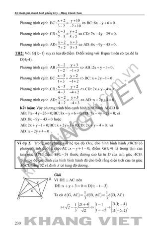 khangvietbook.com
.vn
Kỹ thuật giải nhanh hình phẳng Oxy – Đặng Thành Nam
230
Phương trình cạnh
x 2 y 10
BC: BC:8x y 6 0
3 2 2 10
+ +
= ⇔ − +=
− − +
.
Phương trình cạnh
x 3 y 2
CD: CD:7x 4y 29 0
7 3 5 2
− +
= ⇔ − − =
− +
.
Phương trình cạnh
x 2 y 3
AD: AD:8x 9y 43 0
7 2 5 3
− +
= ⇔ − − =
+ +
.
TH2: Với ( )B 1; 1− suy ra tọa độ điểm D đối xứng với B qua I nên có tọa độ là
D(4;-4).
Phương trình cạnh
x 2 y 3
AB: AB: 2x y 1 0
1 2 1 3
− +
= ⇔ + −=
− − +
.
Phương trình cạnh
x 3 y 2
BC: BC: x 2y 1 0
1 3 1 2
− +
= ⇔ + −=
− − +
.
Phương trình cạnh
x 3 y 2
CD: CD: 2x y 4 0
4 3 4 2
− +
= ⇔ + −=
− − +
.
Phương trình cạnh
x 2 y 3
AD: AD: x 2y 4 0
4 2 4 3
− +
= ⇔ + +=
− − +
.
Kết luận: Vậy phương trình bốn cạnh hình bình hành ABCD là
AB:7x 4y 26 0;BC:8x y 6 0;CD:7x 4y 29 0;− −= − += − −= và
AD:8x 9y 43 0− − =hoặc
AB: 2x y 1 0;BC: x 2y 1 0;CD: 2x y 4 0;+ −= + −= + −= và
AD: x 2y 4 0+ + = .
Ví dụ 2. Trong mặt phẳng với hệ tọa độ Oxy, cho hình bình hành ABCD có
phương trình đường chéo AC: x y 1 0,   điểm G(1; 4) là trọng tâm của
tam giác ABC, điểm E(0; 3) thuộc đường cao kẻ từ D của tam giác ACD.
Tìm tọa độ các đỉnh của hình bình hành đã cho biết rằng diện tích của tứ giác
AGCD bằng 32 và đỉnh A có tung độ dương.
Giải
Vì DE AC nên
 DE : x y 3 0 D t; t 3 .     
Ta có      
1 1
d G, AC d B, AC d D, AC
3 3
 
 
 
D 1; 4t 12t 41
2 . .
t 53 D 5; 22
          
D
B
C
G
E
A
 