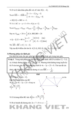 khangvietbook.com
.vn
Cty TNHH MTV DVVH Khang Việt
231
Vì D và G nằm khác phía đối với AC nên  D 1; 4 .
Ta có
 
 
B
B
1 1 2. x 1
GD 2GB
4 4 2 y 4
     
   
 
 B 1; 8 BD: x 1.  
Vì  A AC: x y 1 0 A a; a 1 .     
Ta có AGCD AGC ACD ABC ABC ABD
1 4 4
S S S 1 S S S .
3 3 3
        
Suy ra:  ABD
1
S 24 .d A, BD .BD 24
2
  
   
  
A 5; 6 tma 5
a 1.12 48
a 3 A 3; 2 ktm
           
Từ  AD BC C 3; 2 .   
 
Vậy tọa độ 4 điểm cần tìm là        A 5; 6 , B 1; 8 , C 3; 2 , D 1; 4 .  
3) Phương pháp xác định góc
Giả thiết bài toán cho góc giữa hai đường thẳng hoặc góc trong tam giác.
Ví dụ 1. Trong mặt phẳng tọa độ Oxy hình bình hành ABCD có điểm  C 7;5
và A thuộc đường thẳng d : x y 4 0   . Phương trình đường trung tuyến kẻ
từ D của tam giác BCD có phương trình là 4x 3y 23 0   . Tìm tọa độ các
đỉnh A,B,D biết B có hoành độ dương và  1
cosABC
5
 .
Giải
Vì  A d A a;a 4   .
Gọi E là trung điểm của BC
Vì E : 4x 3y 23 0    suy ra
4e 23
E e;
3
     
.
d
E C(-7;5)
A D
B
Vì E là trung điểm BC nên
8e 31
B 2e 7;
3
      
.
Vì B có hoành độ dương nên
3
2e 7 0 e
2
    .
 