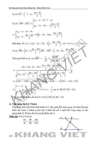 khangvietbook.com
.vn
Kỹ thuật giải nhanh hình phẳng Oxy – Đặng Thành Nam
232
Ta có
4e 8
EC 7 e;
3
        

.
Ta có:
 
 
D
D
x a 2 7 e
AD 2EC 4e 8
y a 4 2
3
                
 
.
D
D
x a 2e 14
8e 28
D a 2e 14;a8e 28
3y a
3
                 
.
Mặt khác    
8e 28
D 4 a 2e 14 3 a 23 0 a 5 A 5;1
3
              
.
Ta có
8e 28 8e 16
AB 2e 2; ,BC 2EC 14 2e;
3 3
                   
  
.
Theo giả thiết ta có  1 AB.BC 1
cosABC
5 5AB . BC
  
 
  .
  
   
2 2
2 2
8e 28 8e 16
2e 2 2e 14
13 3
58e 28 8e 16
2e 2 . 2e 14
3 3
          
 
                  
.
 4 3 2 2
25e 320e 1698e 4184e 4141 5 5e 32e 35        .
e 2
e 223 3 41
e
10
 

   

vì
7
e
2
 suy ra    B 3;5 ,D 5;1 .
Vậy tọa độ ba điểm cần tìm là      A 5;1 ,B 3;5 ,D 5;1
4) Vận dụng định lý Thales
Tận dụng tính chất hình bình hành có 2 cặp cạnh đối song song với nhau khi giả
thiết cho trước 2 điểm ta kéo dài 2 điểm đó cắt 2 cạnh đối song song và vận
dụng định lý Thales để tìm toạ độ điểm thứ 3.
Nhắc lại: Với a//b ta có
IA IB AB
IC ID CD
  .
 