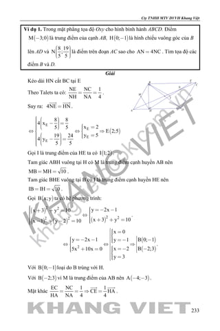 khangvietbook.com
.vn
Cty TNHH MTV DVVH Khang Việt
233
Ví dụ 1. Trong mặt phẳng tọa độ Oxy cho hình bình hành ABCD. Điểm
 M 3;0 là trung điểm của cạnh AB,  H 0; 1 là hình chiếu vuông góc của B
lên AD và
8 19
N ;
5 5
    
là điểm trên đoạn AC sao cho AN 4NC . Tìm tọa độ các
điểm B và D.
Giải
Kéo dài HN cắt BC tại E
Theo Talets ta có:
NE NC 1
NH NA 4
  .
Suy ra: 4NE HN
 
.
I
E
M
N
H
C
A D
B
 
E
E
E
E
8 8
4 x
x 25 5
E 2;5
y 519 24
4 y
5 5
                
          
Gọi I là trung điểm của HE ta có  I 1;2 .
Tam giác ABH vuông tại H có M là trung điểm cạnh huyền AB nên
MB MH 10  .
Tam giác BHE vuông tại B có I là trung điểm cạnh huyền HE nên
IB IH 10  .
Gọi  B x;y ta có hệ phương trình:
 
     
2 2
2 22 2
y 2x 1x 3 y 10
x 3 y 10x 1 y 2 10
        
         
.
 
 2
x 0
y 2x 1 B 0; 1y 1
B 2;3x 25x 10x 0
y 3
                  
 
.
Với  B 0; 1 loại do B trùng với H.
Với  B 2;3 vì M là trung điểm của AB nên  A 4; 3  .
Mặt khác
EC NC 1 1
CE HA
HA NA 4 4
   
 
.
 