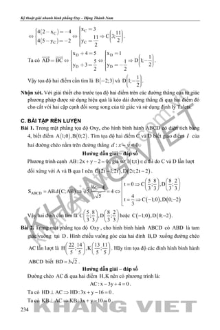 khangvietbook.com
.vn
Kỹ thuật giải nhanh hình phẳng Oxy – Đặng Thành Nam
234
 
 
C
C
CC
x 34 2 x 4 11
C 3;11
2y4 5 y 2
2
                    
.
Ta có
D D
D D
x 4 5 x 1
1
AD BC D 1;5 1
2y 3 y
2 2
                         
 
.
Vậy tọa độ hai điểm cần tìm là  B 2;3 và
1
D 1;
2
     
.
Nhận xét. Với giải thiết cho trước tọa độ hai điểm trên các đường thẳng của tứ giác
phương pháp được sử dụng hiệu quả là kéo dài đường thẳng đi qua hai điểm đó
cho cắt với hai cặp cạnh đối song song của tứ giác và sử dụng định lý Talets.
C. BÀI TẬP RÈN LUYỆN
Bài 1. Trong mặt phẳng tọa độ Oxy, cho hình bình hành ABCD có diện tích bằng
4, biết điểm    A 1;0 ,B 0;2 . Tìm tọa độ hai điểm C và D biết giao điểm I của
hai đường chéo nằm trên đường thẳng : 0d x y− =.
Hướng dẫn giải – đáp số
Phương trình cạnh AB: 2x y 2 0+ − =, giả sử ( )I t;t d∈ thì do C và D lần lượt
đối xứng với A và B qua I nên ( ) ( )C 2t 1;2t ,D 2t;2t 2− − .
( )
( ) ( )
ABCD
5 8 8 2
t 0 C ; ,D ;
6t 4 3 3 3 3
S AB.d C;AB 5. 4
5 4
t C 1;0 ,D 0; 2
3
    
= ⇒    −    = ⇒ =⇔

= ⇒ − −

Vậy hai đỉnh cần tìm là
5 8 8 2
C ; ,D ;
3 3 3 3
   
   
   
hoặc ( ) ( )C 1;0 ,D 0; 2− − .
Bài 2. Trong mặt phẳng tọa độ Oxy , cho hình bình hành ABCD có ABD là tam
giác vuông tại D . Hình chiếu vuông góc của hai đỉnh B,D xuống đường chéo
AC lần lượt là
22 14 13 11
H ; ,K ;
5 5 5 5
   
   
   
. Hãy tìm tọa độ các đỉnh hình bình hành
ABCD biết BD 3 2= .
Hướng dẫn giải – đáp số
Đường chéo AC đi qua hai điểm H,K nên có phương trình là:
AC: x 3y 4 0− + =.
Ta có HD AC HD:3x y 16 0⊥ ⇒ + − =.
Ta có KB AC KB:3x y 10 0⊥ ⇒ + − =.
 
