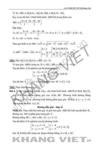 khangvietbook.com
.vn
Cty TNHH MTV DVVH Khang Việt
235
Vì ( ) ( )D HD D d;16 3d ,B KB B b;10 3b∈ ⇒ − ∈ ⇒ − .
Suy ra tọa độ tâm I hình bình hành ABCD là trung điểm của
b d 26 3b 3d
BD I ;
2 2
+ − − 
⇒  
 
.
Mặt khác
( )
b d 26 3b 3d
I AC 3. 4 0 d 7 b D 7 b;3b 5
2 2
+ − −
∈ ⇔ − + = ⇔ = − ⇒ − − .
Vì ( )A AC A 3a 4;a∈ ⇒ − .
Theo giả thiết ta có ( ) ( )2 2
BD 3 2 2b 7 6b 15 3 2= ⇔ − + − = .
( ) ( )
2
B 2;4 ,D 5;1b 2
40b 208b 256 0 16 16 2 19 23
b B ; ,D ;
5 5 5 5 5
=
⇔ − + =⇔ ⇒     =        
.
TH1: Nếu ( ) ( ) ( )B 2;4 ,D 5;1 BD 3; 3⇒ = −

.
Vì tam giác ABD vuông tại D AD BD AD: x y 4 0⇒ ⊥ ⇒ − − =.
Tọa độ điểm A là nghiệm của hệ phương trình:
( )
x 3y 4 0 x 8
A 8;4
x y 4 0 y 4
− += = 
⇔ ⇒ 
− −= = 
.
Tọa độ tâm
7 5
I ;
2 2
 
 
 
vì I là trung điểm của ( )AC C 1;1⇒ − .
TH2: Thực hiện tương tự.
Bài 4. Trong mặt phẳng tọa độ Oxy , cho hình bình hành ABCD có đỉnh ( )B 1;5 ,
gọi H là hình chiếu vuông góc của A lên BC. Phương trình đường thẳng
AH : x 2y 2 0+ − =, phương trình đường phân giác góc ACBlà d : x y 1 0− − =.
Tìm tọa độ ba đỉnh A,C,D .
Hướng dẫn giải – đáp số
Nhận xét. Thực chất bài toán quy về giải tam giác ABC khi biết tọa độ đỉnh B ,
đường cao AH và phân giác trong góc C .
Đường thẳng BC AH BC: 2x y 3 0⊥ ⇒ − + =.
Tọa độ điểm C là nghiệm của hệ phương trình:
( )
2x y 3 0 x 4
C 4; 5
x y 1 0 y 5
− + = =− 
⇔ ⇒ − − 
− − = =− 
.
Gọi 1B là điểm đối xứng của B qua đường thẳng 1d B AC⇒ ∈ .
 