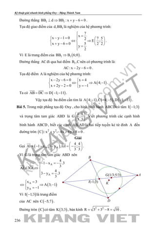 khangvietbook.com
.vn
Kỹ thuật giải nhanh hình phẳng Oxy – Đặng Thành Nam
236
Đường thẳng 1 1BB d BB : x y 6 0⊥ ⇒ + − =.
Tọa độ giao điểm của 1d,BB là nghiệm của hệ phương trình:
7
x
x y 1 0 7 52
E ;
x y 6 0 5 2 2
y
2

=− − =   
⇔ ⇒   + − =    =

.
Vì E là trung điểm của ( )1 1BB B 6;0⇒ .
Đường thẳng AC đi qua hai điểm 1B ,C nên có phương trình là:
AC: x 2y 6 0− − =.
Tọa độ điểm A là nghiệm của hệ phương trình:
( )
x 2y 6 0 x 4
A 4; 1
x 2y 2 0 y 1
− −= = 
⇔ ⇒ − 
+ − = =− 
.
Ta có ( )AB DC D 1; 11= ⇒ − −
 
.
Vậy tọa độ ba điểm cần tìm là ( ) ( ) ( )A 4; 1 ,C 4; 5 ,D 1; 11− − − − − .
Bài 5. Trong mặt phẳng tọa độ Oxy , cho hình bình hành ABCD có tâm ( )I 1;3−
và trọng tâm tam giác ABD là
1 5
G ;
3 3
 
 
 
. Viết phương trình các cạnh hình
bình hành ABCD , biết các cạnh AB,AD là hai tiếp tuyến kẻ từ đỉnh A đến
đường tròn ( ) 2 2
C : x y 6x 6y 8 0+ − − + =.
Giải
Gọi ( )A A
4 4
AI 1 x ;3 y ,GI ;
3 3
 
= − − − = − 
 
 
.
Vì G là trọng tâm tam giác ABD nên
( )
A
A
A
A
4
1 x .3
3
AI 3GI
4
3 y .3
3
x 3
A 3; 1
y 1

− − =−
= ⇔ 
 − =

=
⇔ ⇒ −
= −
 
Vì ( )I 1;3− là trung điểm
của AC nên ( )C 5;7− .
Đường tròn ( )C có tâm ( )K 3;3 , bán kính 2 2
R 3 3 8 10= + − = .
I(-1;3) K
B
A
D
G(1/3;5/3)
 