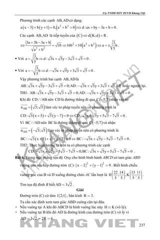 khangvietbook.com
.vn
Cty TNHH MTV DVVH Khang Việt
237
Phương trình các cạnh AB,AD có dạng:
( ) ( ) ( )2 2
a x 3 b y 1 0, a b 0 d :ax by 3a b 0− + += + > ⇔ + − += .
Các cạnh AB,AD là tiếp tuyến của ( ) ( )C d K;d R⇔ =.
( )2 2 2
2 2
3a 3b 3a b 3
10 16b 10 a b a b
5a b
+ − +
⇔ = ⇒ = + ⇔ =±
+
.
 Với
3
a b d : 3x 5y 3 3 5 0
5
= ⇒ + − + = .
 Với
3
a b d : 3x 5y 3 3 5 0
5
=− ⇒ − + + + =.
Vậy phương trình hai cạnh AB,AD là
AB: 3x 5y 3 3 5 0;AD: 3x 5y 3 3 5 0+ − + = − + + + = hoặc ngược lại.
TH1: AB: 3x 5y 3 3 5 0;AD: 3x 5y 3 3 5 0+ − + = − + + + = .
Khi đó CD / /AB nên CD là đường thẳng đi qua ( )C 5;7− nhận véc tơ
( )ABn 3; 5=

làm véc tơ pháp tuyến nên có phương trình là
( ) ( )CD: 3 x 5 5 y 7 0 CD: 3x 5y 5 3 7 5 0+ + − = ⇔ + + − = .
Vì BC / /AD nên BClà đường thẳng đi qua ( )C 5;7− và nhận
( )ADn 3; 5= −

làm véc tơ pháp tuyến nên có phương trình là
( ) ( )BC: 3 x 5 5 y 7 0 BC: 3x 5y 5 3 7 5 0− + + − = ⇔ − + − − = .
TH2: Thực hiện tương tự trên ta có phương trình các cạnh
CD: 3x 5y 5 3 7 5 0;BC: 3x 5y 5 3 7 5 0− + − −= + + −= .
Bài 6. Trong mặt phẳng tọa độ Oxy cho hình bình hành ABCD có tam giác ABD
vuông cân nội tiếp đường tròn    
2 2
(C): x 2 y 1 9    . Biết hình chiếu
vuông góc của B và D xuống đường chéo AC lần lượt là
22 14 13 11
H ; ,K ;
5 5 5 5
            
.
Tìm tọa độ đỉnh B biết AD 3 2 .
Giải
Đường tròn (C) có tâm  I 2;1 , bán kính R 3 .
Ta cần xác định xem tam giác ABD vuông cân tại đâu.
+ Nếu vuông tại A khi đó ABCD là hình vuông lúc này H K (vô lý).
+ Nếu vuông tại B khi đó AD là đường kính của đường tròn (C) vô lý vì
AD 3 2 2R 6   .
 