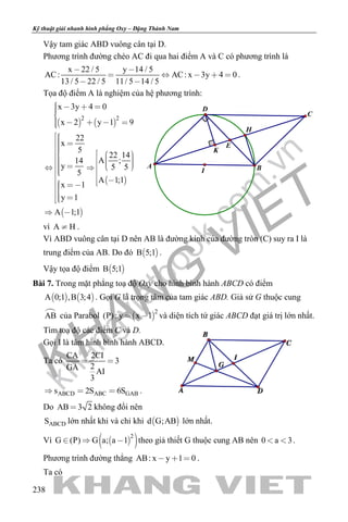 khangvietbook.com
.vn
Kỹ thuật giải nhanh hình phẳng Oxy – Đặng Thành Nam
238
Vậy tam giác ABD vuông cân tại D.
Phương trình đường chéo AC đi qua hai điểm A và C có phương trình là
x 22 / 5 y 14 / 5
AC: AC: x 3y 4 0
13 / 5 22 / 5 11/ 5 14 / 5
 
    
 
.
Tọa độ điểm A là nghiệm của hệ phương trình:
   
 
 
2 2
x 3y 4 0
x 2 y 1 9
22
x
5
22 14
A ;14
y 5 5
5
A 1;1
x 1
y 1
A 1;1
   
    
               
 
vì A H .
Vì ABD vuông cân tại D nên AB là đường kính của đường tròn (C) suy ra I là
trung điểm của AB. Do đó  B 5;1 .
Vậy tọa độ điểm  B 5;1
Bài 7. Trong mặt phẳng toạ độ Oxy cho hình bình hành ABCD có điểm
   A 0;1 ,B 3;4 . Gọi G là trọng tâm của tam giác ABD. Giả sử G thuộc cung
AB của Parabol  
2
(P): y x 1  và diện tích tứ giác ABCD đạt giá trị lớn nhất.
Tìm toạ độ các điểm C và D.
Gọi I là tâm hình bình hành ABCD.
Ta có
CA 2CI
3
2GA AI
3
 
ABCD ABC GABs 2S 6S   .
Do AB 3 2 không đổi nên
ABCDS lớn nhất khi và chỉ khi  d G;AB lớn nhất.
Vì   2
G (P) G a; a 1   theo giả thiết G thuộc cung AB nên 0 a 3  .
Phương trình đường thẳng AB: x y 1 0   .
Ta có
K
H
E
C
D
I
A B
 