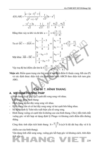 khangvietbook.com
.vn
Cty TNHH MTV DVVH Khang Việt
239
 
 
2
2
2 2
22
a a 1 1 1
d G;AB 3a a
21 ( 1)
a 3a 1 3 9 2 9 2
a
2 8 82 2
  
  
 
         
.
Đẳng thức xảy ra khi và chỉ khi
3 3 1
a G ;
2 2 4
     
.
Ta có
C C
C C
3 9
x 3 x
9 52 2GC 2GA C ;
1 3 5 2 4
y y
4 2 4
                             
 
.
Mặt khác
D D
D D
9 3
x 3 x
3 172 2
AB DC D ;
5 17 2 4
y 3 y
4 4
                              
 
.
Vậy toạ độ hai điểm cần tìm là
9 5 3 17
C ; ,D ;
2 4 2 4
             
.
Nhận xét. Điểm quan trọng của bài toán là xác định điểm G thuộc cung AB của (P)
và xác định được diện tích của hình bình hành ABCD theo diện tích tam giác
ABG.
Chuû ñeà 7. HÌNH THANG
A. NỘI DUNG PHƯƠNG PHÁP
Hình thang là tứ giác có 2 cạnh đối song song với nhau.
Chú ý các dạng hình thang:
- Hình thang có hai đáy song song với nhau.
- Hình thang cân có có hai đáy song song và hai cạnh bên bằng nhau.
- Sử dụng định lý Talet nếu xuất hiện yếu tố song song.
- Hình thang vuông có cạnh bên là đường cao của hình thang. Chú ý đến tính chất
vuông góc và kết hợp sử dụng định lý Pitago và khoảng cách điểm đến đường
thẳng.
Công thức tính diện tích hình thang:
a b
S .h
2
+
= (a,b là độ dài hay đáy và h là
chiều cao của hình thang).
Vận dụng tính chất song song, vuông góc kết hợp góc và khoảng cách, tính diện
tích nếu có.
 