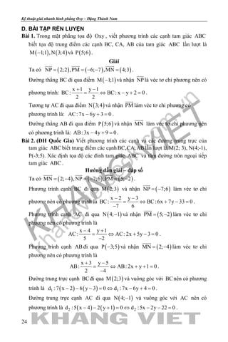 khangvietbook.com
.vn
Kỹ thuật giải nhanh hình phẳng Oxy – Đặng Thành Nam
24
D. BÀI TẬP RÈN LUYỆN
Bài 1. Trong mặt phẳng tọa độ Oxy , viết phương trình các cạnh tam giác ABC
biết tọa độ trung điểm các cạnh BC, CA, AB của tam giác ABC lần lượt là
( ) ( )M 1;1 ,N 3;4− và ( )P 5;6 .
Giải
Ta có ( ) ( ) ( )NP 2;2 ,PM 6; 7 ,MN 4;3= = − − =
  
.
Đường thẳng BC đi qua điểm ( )M 1;1− và nhận NP

là véc tơ chỉ phương nên có
phương trình:
x 1 y 1
BC: BC: x y 2 0
2 2
+ −
= ⇔ − += .
Tương tự AC đi qua điểm ( )N 3;4 và nhận PM

làm véc tơ chỉ phương có
phương trình là: AC:7x 6y 3 0− + =.
Đường thẳng AB đi qua điểm ( )P 5;6 và nhận MN

làm véc tơ chỉ phương nên
có phương trình là: AB:3x 4y 9 0− + =.
Bài 2. (ĐH Quốc Gia) Viết phương trình các cạnh và các đường trung trực của
tam giác ABC biết trung điểm các cạnh BC,CA,ABlần lượt là M(2; 3), N(4;-1),
P(-3;5). Xác định tọa độ các đỉnh tam giác ABC và tâm đường tròn ngoại tiếp
tam giác ABC .
Hướng dẫn giải – đáp số
Ta có ( ) ( ) ( )MN 2; 4 ,NP 7;6 ,PM 5; 2=− =− =−
  
.
Phương trình cạnh BC đi qua ( )M 2;3 và nhận ( )NP 7;6= −

làm véc tơ chỉ
phương nên có phương trình là
x 2 y 3
BC: BC:6x 7y 33 0
7 6
− −
= ⇔ + − =
−
.
Phương trình cạnh AC đi qua ( )N 4; 1− và nhận ( )PM 5; 2= −

làm véc tơ chỉ
phương nên có phương trình là
x 4 y 1
AC: AC: 2x 5y 3 0
5 2
− +
= ⇔ + −=
−
.
Phương trình cạnh AB đi qua ( )P 3;5− và nhận ( )MN 2; 4= −

làm véc tơ chỉ
phương nên có phương trình là
x 3 y 5
AB: AB: 2x y 1 0
2 4
+ −
= ⇔ + +=
−
.
Đường trung trực cạnh BCđi qua ( )M 2;3 và vuông góc với BCnên có phương
trình là ( ) ( )1 1d :7 x 2 6 y 3 0 d :7x 6y 4 0− − − = ⇔ − + = .
Đường trung trực cạnh AC đi qua ( )N 4; 1− và vuông góc với AC nên có
phương trình là ( ) ( )2 2d :5 x 4 2 y 1 0 d :5x 2y 22 0− − + = ⇔ − − = .
 