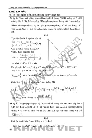 khangvietbook.com
.vn
Kỹ thuật giải nhanh hình phẳng Oxy – Đặng Thành Nam
240
B. BÀI TẬP MẪU
1) Tìm toạ độ giao điểm, góc, khoảng cách và diện tích
Ví dụ 1. Trong mặt phẳng tọa độ Oxy cho hình thang ABCD vuông tại A và D
có đáy lớn là CD, đường thẳng AD có phương trình 3x y 0− =, đường thẳng
BD có phương trình x 2y 0− =, góc giữa đường thẳng BC và AB bằng 0
45 .
Tìm tọa độ đỉnh B , biết B có hoành độ dương và diện tích hình thang bằng
24.
Giải
Tọa độ điểm D là nghiệm của hệ:
( )
3x y 0 x 0
D 0;0
x 2y 0 y 0
−= = 
⇔ ⇒ 
−= = 
Góc giữa hai đường thẳng AD
và BD được xác định bởi:
   

2 2 2 2
0
3.1 1 . 2 1
cos
23 1 . 1 2
ADB 45 AD AB
  
  
 
   
.
Do góc giữa BC và AB bằng 0
45 nên   0 0
BCD 45 BCD BDC 45    .
Suy ra tam giác BCD vuông cân tại B.
( )
2
ABCD
1 3AB
S AB DC AD 24 AB 4 AD AB 2 4 2
2 2
= + = = ⇒ =⇒ = =
Gọi điểm
b
B b; ,b 0
2
 
> 
 
thuộc đường thẳng AB.
Do ( )
2
22 b 8 10 8 10 4 10
BD 4 2 b 4 2 b B ;
2 5 5 5
  
= ⇔ + = ⇔ =± ⇒        
.
Vậy tọa độ điểm cần tìm là
8 10 4 10
B ;
5 5
 
  
 
.
Ví dụ 2. Trong mặt phẳng tọa độ Oxy cho hình thang cân ABCD có đáy lớn là
CD, biết điểm ( ) ( )A 0;2 ,D 2; 2− − và giao điểm I của AC,BD nằm trên đường
thẳng x y 4 0+ − =. Tìm tọa độ các đỉnh còn lại của hình thang khi biết
 0
AID 45 .
Giải
Gọi I(x; 4-x) thuộc đường thẳng x y 4 0+ − =.
Ta có: 2 2
AD 2 5,IA 2x 4x 4,ID 2x 8x 40= = − + = − + .
D
A B
C
 