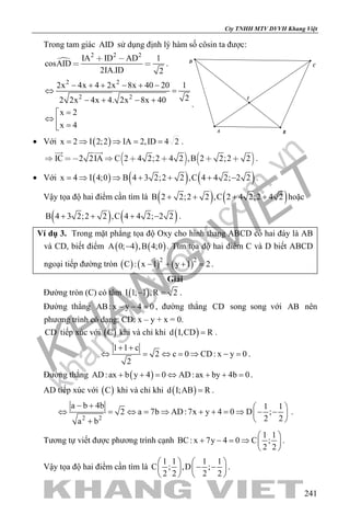 khangvietbook.com
.vn
Cty TNHH MTV DVVH Khang Việt
241
Trong tam giác AID sử dụng định lý hàm số côsin ta được:

2 2 2
IA ID AD 1
cosAID
2IA.ID 2
 
  .
2 2
2 2
2x 4x 4 2x 8x 40 20 1
22 2x 4x 4. 2x 8x 40
x 2
x 4
− + + − + −
⇔ =
− + − +
=
⇔  =
.
• Với ( )x 2 I 2;2 IA 2,ID 4 2= ⇒ ⇒ = = .
   IC 2 2IA C 2 4 2;2 4 2 ,B 2 2;2 2      
 
.
• Với ( ) ( ) ( )x 4 I 4;0 B 4 3 2;2 2 ,C 4 4 2; 2 2=⇒ ⇒ + + + − .
Vậy tọa độ hai điểm cần tìm là ( ) ( )B 2 2;2 2 ,C 2 4 2;2 4 2+ + + + hoặc
( ) ( )B 4 3 2;2 2 ,C 4 4 2; 2 2+ + + − .
Ví dụ 3. Trong mặt phẳng tọa độ Oxy cho hình thang ABCD có hai đáy là AB
và CD, biết điểm ( ) ( )A 0; 4 ,B 4;0− . Tìm tọa độ hai điểm C và D biết ABCD
ngoại tiếp đường tròn ( ) ( ) ( )2 2
C : x 1 y 1 2− + + =.
Giải
Đường tròn (C) có tâm ( )I 1; 1 ,R 2− =.
Đường thẳng AB: x y 4 0− − =, đường thẳng CD song song với AB nên
phương trình có dạng: CD: x – y + x = 0.
CD tiếp xúc với ( )C khi và chỉ khi ( )d I,CD R= .
1 1 c
2 c 0 CD: x y 0
2
+ +
⇔ = ⇔ = ⇒ − = .
Đường thẳng ( )AD:ax b y 4 0 AD:ax by 4b 0+ + = ⇔ + + = .
AD tiếp xúc với ( )C khi và chỉ khi ( )d I;AB R= .
2 2
a b 4b 1 1
2 a 7b AD:7x y 4 0 D ;
2 2a b
− +  
⇔ = ⇔ = ⇒ + + = ⇒ − − 
 +
.
Tương tự viết được phương trình cạnh
1 1
BC: x 7y 4 0 C ;
2 2
 
+ − = ⇒  
 
.
Vậy tọa độ hai điểm cần tìm là
1 1 1 1
C ; ,D ;
2 2 2 2
   
− −   
   
.
I
A B
D
C
 