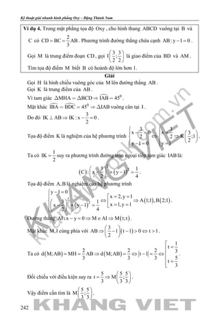khangvietbook.com
.vn
Kỹ thuật giải nhanh hình phẳng Oxy – Đặng Thành Nam
242
Ví dụ 4. Trong mặt phẳng tọa độ Oxy , cho hình thang ABCD vuông tại B và
C có
2
CD BC AB
3
= = . Phương trình đường thẳng chứa cạnh AB: y 1 0− = .
Gọi M là trung điểm đoạn CD , gọi
3 3
I ;
2 2
 
 
 
là giao điểm của BD và AM .
Tìm tọa độ điểm M biết B có hoành độ lớn hơn 1.
Giải
Gọi H là hình chiếu vuông góc của M lên đường thẳng AB .
Gọi K là trung điểm của AB .
Vì tam giác  0
MHA BCD IAB 45     .
Mặt khác   0
IBA BDC 45 IAB    vuông cân tại I .
Do đó
3
IK AB IK : x 0
2
⊥ ⇒ − =.
Tọa độ điểm K là nghiệm của hệ phương trình
3 3
x 0 x 3
K ;12 2
2
y 1 0 y 1
 
−= =   
⇔ ⇒   
  −= = 
.
Ta có
1
IK
2
= suy ra phương trình đường tròn ngoại tiếp tam giác IABlà:
( ) ( )
2
23 1
C : x y 1
2 4
 
− + − = 
 
.
Tọa độ điểm A,B là nghiệm của hệ phương trình
( )
( ) ( )2
2
y 1 0
x 2,y 1
A 1;1 ,B 2;13 1
x 1,y 1x y 1
2 4
− =
= =
⇔ ⇒   = =− + − =  
 
.
Đường thẳng ( )AI: x y 0 M AI M t;t− = ⇒ ∈ ⇒ .
Mặt khác M,I cùng phía với ( )
3
AB 1 t 1 0 t 1
2
 
⇒ − − > ⇔ > 
 
.
Ta có ( ) ( )
1
t
2 2 2 3
d M;AB MH AB d M;AB t 1
53 3 3
t
3

=
= = ⇒ = ⇔ − = ⇔ 
 =

.
Đối chiếu với điều kiện suy ra
5 5 5
t M ;
3 3 3
 
= ⇒  
 
.
Vậy điểm cần tìm là
5 5
M ;
3 3
 
 
 
.
 