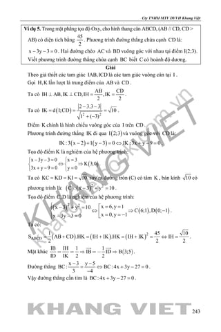 khangvietbook.com
.vn
Cty TNHH MTV DVVH Khang Việt
243
Ví dụ 5. Trong mặt phẳng tọa độ Oxy, cho hình thang cân ABCD, (AB // CD, CD >
AB) có diện tích bằng
45
2
. Phương trình đường thẳng chứa cạnh CD là:
x 3y 3 0− − =. Hai đường chéo AC và BD vuông góc với nhau tại điểm I(2;3).
Viết phương trình đường thẳng chứa cạnh BC biết C có hoành độ dương.
Giải
Theo giả thiết các tam giác IAB,ICD là các tam giác vuông cân tại I .
Gọi H,K lần lượt là trung điểm của AB và CD .
Ta có
AB CD
IH AB,IK CD,IH ,IK
2 2
⊥ ⊥ = = .
Ta có ( ) 2 2
2 3.3 3
IK d I;CD 10
1 ( 3)
− −
= = =
+ −
.
Điểm K chính là hình chiếu vuông góc của I trên CD .
Phương trình đường thẳng IK đi qua ( )I 2;3 và vuông góc với CD là:
( ) ( )IK :3 x 2 1 y 3 0 IK :3x y 9 0− + − = ⇔ + − = .
Tọa độ điểm K là nghiệm của hệ phương trình:
( )
x 3y 3 0 x 3
K 3;0
3x y 9 0 y 0
− −= = 
⇔ ⇒ 
+ −= = 
.
Ta có KC KD KI 10= = = suy ra đường tròn (C) có tâm K , bán kính 10 có
phương trình là: ( ) ( )2 2
C : x 3 y 10− + =.
Tọa độ điểm C,D là nghiệm của hệ phương trình:
( ) ( ) ( )
2 2 x 6,y 1x 3 y 10
C 6;1 ,D 0; 1
x 0,y 1x 3y 3 0
 = =− + =
⇔ ⇒ −  = = −− − = 
.
Ta có:
( ) ( ) ( )2
ABCD
1 45 10
S AB CD .HK IH IK .HK IH IK IH
2 2 2
= + = + = + = ⇔ = .
Mặt khác  
IB IH 1 1
IB ID B 3;5
ID IK 2 2
    
 
.
Đường thẳng
x 3 y 5
BC: BC: 4x 3y 27 0
3 4
− −
= ⇔ + − =
−
.
Vậy đường thẳng cần tìm là BC: 4x 3y 27 0+ − =.
 
