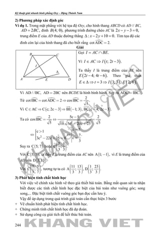 khangvietbook.com
.vn
Kỹ thuật giải nhanh hình phẳng Oxy – Đặng Thành Nam
244
2) Phương pháp xác định góc
Ví dụ 1. Trong mặt phẳng với hệ tọa độ Oxy, cho hình thang ABCD có AD // BC,
2 ,AD BC= đỉnh (4; 0),B phương trình đường chéo AC là 2 3 0,x y− − =
trung điểm E của AD thuộc đường thẳng : 2 10 0.x y∆ − + =Tìm tọa độ các
đỉnh còn lại của hình thang đã cho biết rằng cot ADC 2.
Giải
Gọi .I AC BE= ∩
Vì ( ); 2 3 .I AC I t t∈ ⇒ −
Ta thấy I là trung điểm của BE nên
( )2 4; 4 6 .E t t− − Theo giả thiết
( ) ( )3 3; 3 , 2; 6 .E t I E∈∆ ⇒ = ⇒
Vì AD / /BC, AD 2BC nên BCDE là hình bình hành. Suy ra  ADC IBC.
Từ    2
cot IBC cot ADC 2 cosIBC .
5
   
Vì      C AC C c; 2c 3 BI 1; 3 , BC c 4; 2c 3 .      
 
Ta có 
2
2
2 5c 5 2
cosIBC
5 510. 5c 20c 25
c 5c 1
.7
c3c 22c 35 0
3

  
 
     
     
Suy ra  C 5; 7 hoặc
7 5
C ; .`
3 3
    
Với  C 5; 7 , ta thấy I là trung điểm của AC nên  A 1; 1 , vì E là trung điểm của
AD nên  D 3; 13 .
Với
7 5
C ; ,
3 7
    
tương tự ta có
11 13 1 23
A ; , D ; .
3 3 3 3
            
3) Phát hiện tính chất hình học
Với việc vẽ chính xác hình vẽ theo giả thiết bài toán. Bằng mắt quan sát ta nhận
biết được các tính chất hình học đặc biệt của bài toán như vuông góc; song
song,... Đặc biệt tính chất vuông góc bạn đọc cần lưu ý.
Vậy để áp dụng trong quá trình giải toán cần thực hiện 3 bước
+ Vẽ chuẩn hình phát hiện tính chất hình học.
+ Chứng minh tính chất hình học đã dự đoán.
+ Sử dụng công cụ giải tích để kết thúc bài toán.
B C
DA E
∆
I
 