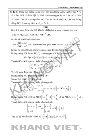 khangvietbook.com
.vn
Cty TNHH MTV DVVH Khang Việt
245
Ví dụ 1 . Trong mặt phẳng tọa độ Oxy, cho hình thang vuông ABCD tại A và
D, CD 2AB= có đỉnh ( )B 1;2 . Hình chiếu vuông góc hạ từ D lên AC là điểm
( )H 1;0− . Gọi N là trung điểm HC . Tìm tọa độ các đỉnh A,C,D biết đường
thẳng DN có phương trình x 2y 2 0− − =.
Giải
Gọi K là trung điểm của DH khi đó NK là đường trung bình của tam giác
1
DHC NK / /AB / /CD,NK AB CD
2
⇒ ==.
Do đó AKNB là hình bình hành.
Ta có
DK AN
K
NK AD
⊥
⇒
⊥
là trực tâm tam giác ADN DN AK BN DN⇒ ⊥ ⇒ ⊥ .
Khi đó N chình là hình chiếu vuông góc của B trên đường thẳng d .
Đường thẳng BN đi qua ( )B 1;2 và vuông góc với d có phương trình là
( ) ( )BN : 2 x 1 1 y 2 0 BN : 2x y 4 0− + − = ⇔ + − = .
Tọa độ điểm N là nghiệm của hệ phương trình
( )
x 2y 2 0 x 2
N 2;0
2x y 4 0 y 0
− −= = 
⇔ ⇒ 
+ −= = 
.
Vì N là trung điểm của ( )HC C 5;0⇒ .
Đường thẳng AC có phương trình y 0= .
Suy ra DH AC DH : x 1 0⊥ ⇒ + = .
Tọa độ điểm D là nghiệm của hệ phương trình
x 1
x 1 0 3 3
D 1; DC 6;3
x 2y 2 0 2 2y
2
= −
+ =     
⇔ ⇒ − − ⇒ =     − − = = −     

.
Đường thẳng
1 3 7
AD CD AD: 4 x 1 y 0 AD: 4x y 0
2 2 2
   
⊥ ⇒ + + + = ⇔ + + =   
   
.
Tọa độ điểm A là nghiệm của hệ phương trình
77
x4x y 0 7
A ;082
8
y 0 y 0

= −+ + =   
⇔ ⇒ −   
  = = 
.
Vậy tọa độ ba điểm cần tìm là ( )
7 3
A ;0 ,C 5;0 ,D 1;
8 2
   
− − −   
   
.
 