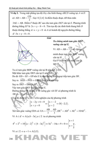 khangvietbook.com
.vn
Kỹ thuật giải nhanh hình phẳng Oxy – Đặng Thành Nam
246
Ví dụ 2. Trong mặt phẳng tọa độ Oxy cho hình thang ABCD vuông tại A và D
có
CD
AD AB
2
  . Gọi  E 2;4 là điểm thuộc đoạn AB thỏa mãn
3AE AB . Điểm F thuộc BC sao cho tam giác DEF cân tại E. Phương trình
đường thẳng EF là 2x y 8 0   . Tìm tọa độ các đỉnh hình thang biết D
thuộc đường thẳng d : x y 0  và A có hoành độ nguyên đường thẳng
d':3x y 8 0   .
Giải
Ta chứng minh tam giác DEF
vuông cân tại E.
Vì
CD
AD AB
2
  dễ chứng
minh được tam giác BDC vuông
cân tại B.
Gọi P là điểm đối xứng của D
qua A.
Ta có tam giác BDP vuông cân tại B nên EP ED .
Mặt khác tam giác DEF cân tại E nên ED EF .
Do đó ED EF EP  nên E là tâm đường tròn ngoại tiếp tam giác DF.
Suy ra  AED PFD EBFD  là tứ giác nội tiếp.
Suy ra   0
DEF DBF 90  .
Vậy tam giác DEF vuông cân tại E.
Đường thẳng DE đi qua E và vuông góc với EF có phương trình là
DE : x 2y 6 0   .
Toạ độ điểm D DE d  là nghiệm của hệ phương trình
 
x 2y 6 0 x 2
D 2;2
x y 0 y 2
         
     
.
Xét tam giác vuông EDA có 2 2 2 2AB AD
EA ,DE AD AE 10AE
3 3
     .
Vì  A d' A a;8 3a ,a     ta có phương trình
   
2 22 2 2
a 1
4 2 10 a 2 4 3a 5a 14a 9 0 9
a
5
 
               

.
Vì  a a 1 A 1;5    .
 