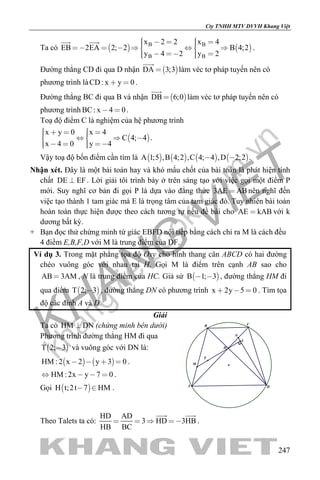 khangvietbook.com
.vn
Cty TNHH MTV DVVH Khang Việt
247
Ta có    B B
B B
x 2 2 x 4
EB 2EA 2; 2 B 4;2
y 4 2 y 2
           
     
 
.
Đường thẳng CD đi qua D nhận  DA 3;3

làm véc tơ pháp tuyến nên có
phương trình làCD: x y 0  .
Đường thẳng BC đi qua B và nhận  DB 6;0

làm véc tơ pháp tuyến nên có
phương trình BC: x 4 0  .
Toạ độ điểm C là nghiệm của hệ phương trình
 
x y 0 x 4
C 4; 4
x 4 0 y 4
        
     
.
Vậy toạ độ bốn điểm cần tìm là        A 1;5 ,B 4;2 ,C 4; 4 ,D 2;2  .
Nhận xét. Đây là một bài toán hay và khó mấu chốt của bài toán là phát hiện tính
chất DE EF . Lời giải tôi trình bày ở trên sáng tạo với việc gọi một điểm P
mới. Suy nghĩ cơ bản đi gọi P là dựa vào đẳng thức 3AE AB nên nghĩ đến
việc tạo thành 1 tam giác mà E là trọng tâm của tam giác đó. Tuy nhiên bài toán
hoàn toàn thực hiện được theo cách tương tự nếu đề bài cho AE kAB với k
dương bất kỳ.
+ Bạn đọc thử chứng minh tứ giác EBFD nội tiếp bằng cách chỉ ra M là cách đều
4 điểm E,B,F,D với M là trung điểm của DF.
Ví dụ 3. Trong mặt phẳng tọa độ Oxy cho hình thang cân ABCD có hai đường
chéo vuông góc với nhau tại H. Gọi M là điểm trên cạnh AB sao cho
AB 3AM , N là trung điểm của HC. Giả sử  B 1; 3  , đường thẳng HM đi
qua điểm  T 2; 3 , đường thẳng DN có phương trình x 2y 5 0   . Tìm tọa
độ các đỉnh A và D.
Giải
Ta có HM DN (chứng minh bên dưới)
Phương trình đường thẳng HM đi qua
 T 2; 3 và vuông góc với DN là:
   HM : 2 x 2 y 3 0    .
HM : 2x y 7 0    .
Gọi  H t;2t 7 HM  .
L
M
N
H
A
B C
D
T
Theo Talets ta có:
HD AD
3 HD 3HB
HB BC
   
 
.
 