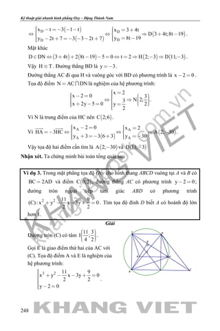khangvietbook.com
.vn
Kỹ thuật giải nhanh hình phẳng Oxy – Đặng Thành Nam
248
 
 
 
D D
DD
x t 3 1 t x 3 4t
D 3 4t;8t 19
y 8t 19y 2t 7 3 3 2t 7
             
          
.
Mặt khác
       D DN 3 4t 2 8t 19 5 0 t 2 H 2; 3 D 11; 3             .
Vậy H T . Đường thẳng BD là y 3 .
Đường thẳng AC đi qua H và vuông góc với BD có phương trình là x 2 0  .
Tọa độ điểm N AC DN  là nghiệm của hệ phương trình:
x 2
x 2 0 3
N 2;3
x 2y 5 0 2y
2
                   
.
Vì N là trung điểm của HC nên  C 2;6 .
Vì
 
 
A A
A A
x 2 0 x 2
HA 3HC A 2; 30
y 3 3 6 3 y 30
         
     
 
.
Vậy tọa độ hai điểm cần tìm là  A 2; 30 và  D 11; 3
Nhận xét. Ta chứng minh bài toán tổng quát sau
Ví dụ 3. Trong mặt phẳng tọa độ Oxy cho hình thang ABCD vuông tại A và B có
BC 2AD và điểm  C 0;2 , đường thẳng AC có phương trình y 2 0  ;
đường tròn ngoại tiếp tam giác ABD có phương trình
2 2 11 9
(C): x y x 3y 0
2 2
     . Tìm tọa độ đỉnh D biết A có hoành độ lớn
hơn 1.
Giải
Đường tròn (C) có tâm
11 3
I ;
4 2
    
.
Gọi E là giao điểm thứ hai của AC với
(C). Tọa độ điểm A và E là nghiệm của
hệ phương trình:
2 2 11 9
x y x 3y 0
2 2
y 2 0
     

  
.
K
I
E
H
C
A
B
D
 