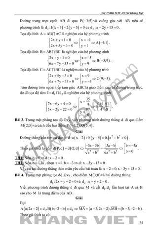 khangvietbook.com
.vn
Cty TNHH MTV DVVH Khang Việt
25
Đường trung trực cạnh AB đi qua ( )P 3;5− và vuông góc với AB nên có
phương trình là ( ) ( )3 3d :1 x 3 2 y 5 0 d : x 2y 13 0+ − − = ⇔ − + = .
Tọa độ đỉnh A AB AC=  là nghiệm của hệ phương trình
( )
2x y 1 0 x 1
A 1;1
2x 5y 3 0 y 1
+ + = =− 
⇔ ⇒ − 
+ −= = 
.
Tọa độ đỉnh B AB BC=  là nghiệm của hệ phương trình
( )
2x y 1 0 x 5
B 5;9
6x 7y 33 0 y 9
+ + = =− 
⇔ ⇒ − 
+ −= = 
.
Tọa độ đỉnh C AC BC=  là nghiệm của hệ phương trình
( )
2x 5y 3 0 x 9
C 9; 3
6x 7y 33 0 y 3
+ −= = 
⇔ ⇒ − 
+ − = =− 
.
Tâm đường tròn ngoại tiếp tam giác ABC là giao điểm của ba đường trung trực,
do đó tọa độ tâm 1 2I d d=  là nghiệm của hệ phương trình
35
x
7x 6y 4 0 35 874
I ;
875x 2y 22 0 4 8
y
8

=− + =   
⇔ ⇒   − − =    =

.
Bài 3. Trong mặt phẳng tọa độ Oxy, viết phương trình đường thẳng d đi qua điểm
( )M 2;5 và cách đều hai điểm ( ) ( )P 1;2 ,Q 5;4− .
Giải
Đường thẳng cần tìm có dạng: ( ) ( ) ( )2 2
d :a x 2 b y 5 0, a b 0− + − = + > .
Theo giả thiết ta có: ( ) ( ) 2 2 2 2
b 3a3a 3b 3a b
d P;d d Q;d
b 0a b a b
= −− − − 
= ⇔ = ⇔  =+ +
.
TH1: Nếu b 0 d : x 2 0= ⇒ − = .
TH2: Nếu b 3a= − , chọn a 1,b 3 d : x 3y 13 0= =− ⇒ − + = .
Vậy có hai đường thẳng thỏa mãn yêu cầu bài toán là x 2 0;x 3y 13 0− = − + = .
Bài 4. Trong mặt phẳng tọa độ Oxy , cho điểm ( )M 3;0 và hai đường thẳng
1d : 2x y 2 0− − =và 2d : x y 2 0+ + =.
Viết phương trình đường thẳng d đi qua M và cắt 1 2d ,d lần lượt tại A và B
sao cho M là trung điểm của AB .
Giải
Gọi
( ) ( ) ( ) ( )1 2A a;2a 2 d ,B b; 2 b d MA a 3;2a 2 ,MB b 3; 2 b− ∈ − − ∈ ⇒ = − − = − − −
 
.
Theo giả thiết ta có:
 