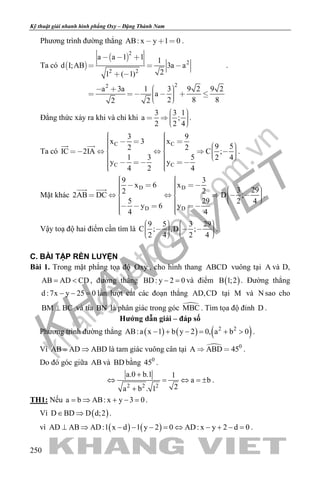 khangvietbook.com
.vn
Kỹ thuật giải nhanh hình phẳng Oxy – Đặng Thành Nam
250
Phương trình đường thẳng AB: x y 1 0   .
Ta có  
 
2
2
2 2
22
a a 1 1 1
d I;AB 3a a
21 ( 1)
a 3a 1 3 9 2 9 2
a
2 8 82 2
  
  
 
         
.
Đẳng thức xảy ra khi và chỉ khi
3 3 1
a ;
2 2 4
     
.
Ta có
C C
C C
3 9
x 3 x
9 52 2IC 2IA C ;
1 3 5 2 4
y y
4 2 4
                             
 
.
Mặt khác
D D
D D
9 3
x 6 x
3 292 2
2AB DC D ;
5 29 2 4
y 6 y
4 4
                               
 
.
Vậy toạ độ hai điểm cần tìm là
9 5 3 29
C ; ,D ;
2 4 2 4
              
.
C. BÀI TẬP RÈN LUYỆN
Bài 1. Trong mặt phẳng tọa độ Oxy , cho hình thang ABCD vuông tại A và D,
AB AD CD= < , đường thẳng BD: y 2 0− =và điểm ( )B 1;2 . Đường thẳng
d :7x y 25 0− − =lần lượt cắt các đoạn thẳng AD,CD tại M và N sao cho
BM BC⊥ và tia BN là phân giác trong góc MBC . Tìm tọa độ đỉnh D .
Hướng dẫn giải – đáp số
Phương trình đường thẳng ( ) ( ) ( )2 2
AB:a x 1 b y 2 0, a b 0− + − = + > .
Vì AB AD ABD= ⇒ là tam giác vuông cân tại  0
A ABD 45  .
Do đó góc giữa AB và BD bằng 0
45 .
2 2 2
a.0 b.1 1
a b
2a b . 1
+
⇔ = ⇔ =±
+
.
TH1: Nếu a b AB: x y 3 0= ⇒ + − = .
Vì ( )D BD D d;2∈ ⇒ .
vì ( ) ( )AD AB AD:1 x d 1 y 2 0 AD: x y 2 d 0⊥ ⇒ − − − = ⇔ − + − = .
 