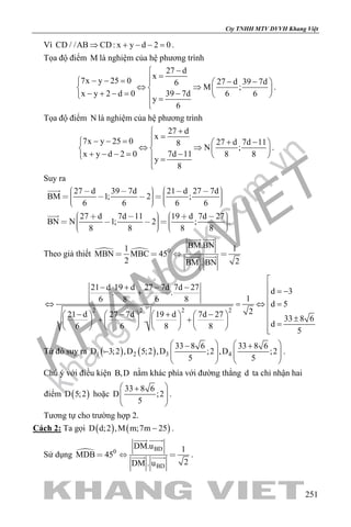 khangvietbook.com
.vn
Cty TNHH MTV DVVH Khang Việt
251
Vì CD / /AB CD: x y d 2 0⇒ + − − =.
Tọa độ điểm M là nghiệm của hệ phương trình
27 d
x
7x y 25 0 27 d 39 7d6
M ;
x y 2 d 0 39 7d 6 6
y
6
−
=− − = − −  
⇔ ⇒   − + −= −    =

.
Tọa độ điểm N là nghiệm của hệ phương trình
27 d
x
7x y 25 0 27 d 7d 118
N ;
x y d 2 0 7d 11 8 8
y
8
+
=− − = + −  
⇔ ⇒   + − −= −    =

.
Suy ra
27 d 39 7d 21 d 27 7d
BM 1; 2 ;
6 6 6 6
27 d 7d 11 19 d 7d 27
BN N 1; 2 ; .
8 8 8 8
                  
                  


Theo giả thiết   0
BM.BN1 1
MBN MBC 45
2 2BM . BN
   
 
 
2 2 2 2
21 d 19 d 27 7d 7d 27 d 3. .
16 8 6 8
d 5
221 d 27 7d 19 d 7d 27 33 8 6.
d6 6 8 8
5

− + − −  = −+ 
⇔ = ⇔ =
− − + −        ±+ +         =        
Từ đó suy ra ( ) ( )1 2 3 4
33 8 6 33 8 6
D 3;2 ,D 5;2 ,D ;2 ,D ;2
5 5
   − +
−       
   
.
Chú ý với điều kiện B,D nằm khác phía với đường thẳng d ta chỉ nhận hai
điểm ( )D 5;2 hoặc
33 8 6
D ;2
5
 +
  
 
.
Tương tự cho trường hợp 2.
Cách 2: Ta gọi ( ) ( )D d;2 ,M m;7m 25− .
Sử dụng  BD0
BD
DM.u 1
MDB 45
2DM . u
  
 
  .
 