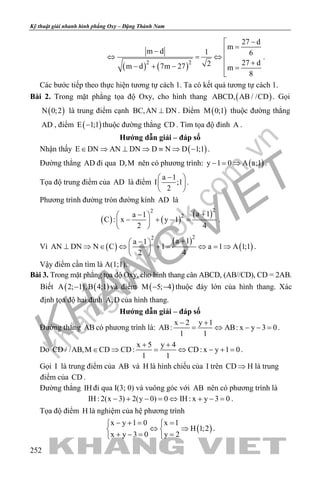 khangvietbook.com
.vn
Kỹ thuật giải nhanh hình phẳng Oxy – Đặng Thành Nam
252
( ) ( )2 2
27 d
m
m d 1 6
27 d2m d 7m 27 m
8
−
=−
⇔ =⇔ 
+− + − =

.
Các bước tiếp theo thực hiện tương tự cách 1. Ta có kết quả tương tự cách 1.
Bài 2. Trong mặt phẳng tọa độ Oxy, cho hình thang ( )ABCD, AB / /CD . Gọi
( )N 0;2 là trung điểm cạnh BC,AN DN⊥ . Điểm ( )M 0;1 thuộc đường thẳng
AD , điểm ( )E 1;1− thuộc đường thẳng CD . Tìm tọa độ đỉnh A .
Hướng dẫn giải – đáp số
Nhận thấy ( )E DN AN DN D N D 1;1∈ ⇒ ⊥ ⇒ ≡ ⇒ − .
Đường thẳng AD đi qua D,M nên có phương trình: ( )y 1 0 A a;1− = ⇒ .
Tọa độ trung điểm của AD là điểm
a 1
I ;1
2
− 
 
 
.
Phương trình đường tròn đường kính AD là
( ) ( )
( )22
2 a 1a 1
C : x y 1
2 4
+− 
− + − = 
 
.
Vì ( )
( )
( )
22
a 1a 1
AN DN N C 1 a 1 A 1;1
2 4
+− 
⊥ ⇒ ∈ ⇔ + = ⇔ = ⇒ 
 
.
Vậy điểm cần tìm là A(1;1).
Bài 3. Trong mặt phẳng tọa độ Oxy, cho hình thang cân ABCD, (AB//CD), CD = 2AB.
Biết ( ) ( )A 2; 1 ,B 4;1− và điểm ( )M 5; 4− − thuộc đáy lớn của hình thang. Xác
định tọa độ hai đỉnh A,D của hình thang.
Hướng dẫn giải – đáp số
Đường thẳng AB có phương trình là:
x 2 y 1
AB: AB: x y 3 0
1 1
− +
= ⇔ − −= .
Do
x 5 y 4
CD / /AB,M CD CD: CD: x y 1 0
1 1
+ +
∈ ⇒ = ⇔ − += .
Gọi I là trung điểm của AB và H là hình chiếu của I trên CD H⇒ là trung
điểm của CD .
Đường thẳng IH đi qua I(3; 0) và vuông góc với AB nên có phương trình là
IH : 2(x 3) 2(y 0) 0 IH : x y 3 0− + − = ⇔ + − = .
Tọa độ điểm H là nghiệm của hệ phương trình
( )
x y 1 0 x 1
H 1;2
x y 3 0 y 2
− += = 
⇔ ⇒ 
+ −= = 
.
 