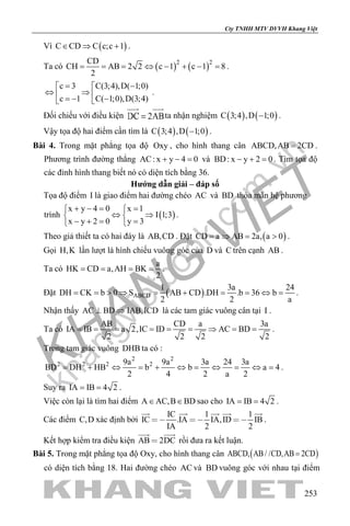 khangvietbook.com
.vn
Cty TNHH MTV DVVH Khang Việt
253
Vì ( )C CD C c;c 1∈ ⇒ + .
Ta có ( ) ( )2 2CD
CH AB 2 2 c 1 c 1 8
2
= = = ⇔ − + − = .
c 3 C(3;4),D( 1;0)
c 1 C( 1;0),D(3;4)
= − 
⇔ ⇒ =− − 
.
Đối chiếu với điều kiện ta nhận nghiệm ( ) ( )C 3;4 ,D 1;0− .
Vậy tọa độ hai điểm cần tìm là ( ) ( )C 3;4 ,D 1;0− .
Bài 4. Trong mặt phẳng tọa độ Oxy , cho hình thang cân ABCD,AB 2CD= .
Phương trình đường thẳng AC: x y 4 0+ − = và BD: x y 2 0− + =. Tìm tọa độ
các đỉnh hình thang biết nó có diện tích bằng 36.
Hướng dẫn giải – đáp số
Tọa độ điểm I là giao điểm hai đường chéo AC và BD thỏa mãn hệ phương
trình ( )
x y 4 0 x 1
I 1;3
x y 2 0 y 3
+ −= = 
⇔ ⇒ 
− += = 
.
Theo giả thiết ta có hai đáy là AB,CD . Đặt ( )CD a AB 2a, a 0=⇒ = > .
Gọi H,K lần lượt là hình chiếu vuông góc của D và C trên cạnh AB .
Ta có
a
HK CD a,AH BK
2
= = = = .
Đặt ( )ABCD
1 3a 24
DH CK b 0 S AB CD .DH .b 36 b
2 2 a
= = > ⇒ = + = = ⇔ = .
Nhận thấy AC BD IAB,ICD⊥ ⇒ là các tam giác vuông cân tại I .
Ta có
AB CD a 3a
IA IB a 2,IC ID AC BD
2 2 2 2
= = = = = = ⇒ = = .
Trong tam giác vuông DHB ta có :
2 2
2 2 2 29a 9a 3a 24 3a
BD DH HB b b a 4
2 4 2 a 2
= + ⇔ = + ⇔ = ⇔ = ⇔ = .
Suy ra IA IB 4 2= = .
Việc còn lại là tìm hai điểm A AC,B BD∈ ∈ sao cho IA IB 4 2= = .
Các điểm C,D xác định bởi
IC 1 1
IC .IA IA,ID IB
IA 2 2
  
    
.
Kết hợp kiểm tra điều kiện AB 2DC
 
rồi đưa ra kết luận.
Bài 5. Trong mặt phẳng tọa độ Oxy, cho hình thang cân ( )ABCD, AB / /CD,AB 2CD=
có diện tích bằng 18. Hai đường chéo AC và BD vuông góc với nhau tại điểm
 