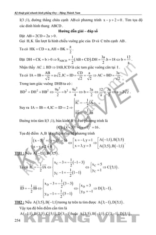 khangvietbook.com
.vn
Kỹ thuật giải nhanh hình phẳng Oxy – Đặng Thành Nam
254
I(3 ;1), đường thẳng chứa cạnh AB có phương trình x y 2 0− + =. Tìm tọa độ
các đỉnh hình thang ABCD .
Hướng dẫn giải – đáp số
Đặt AB 2CD 2a 0= = > .
Gọi H,K lần lượt là hình chiếu vuông góc của D và C trên cạnh AB .
Ta có
a
HK CD a,AH BK
2
= = = = .
Đặt ( )ABCD
1 3a 12
DH CK b 0 S AB CD .DH .b 18 b
2 2 a
= = > ⇒ = + = = ⇔ = .
Nhận thấy AC BD IAB,ICD⊥ ⇒ là các tam giác vuông cân tại I .
Ta có
AB CD a 3a
IA IB a 2,IC ID AC BD
2 2 2 2
= = = = = = ⇒ = = .
Trong tam giác vuông DHB ta có :
2 2
2 2 2 29a 9a 3a 12 3a
BD DH HB b b a 2 2
2 4 2 a 2
= + ⇔ = + ⇔ = ⇔ = ⇔ = .
Suy ra
1
IC IA
2
IA IB 4,IC ID 2
1
ID IB
2
     
 
 
  .
Đường tròn tâm I(3 ;1), bán kính R 4= có phương trình là
( ) ( ) ( )2 2
C : x 3 y 1 16− + − =.
Tọa độ điểm A,B là nghiệm của hệ phương trình
( ) ( ) ( ) ( )
( ) ( )
2 2 A 1;1 ,B 3;5x 1,y 1x 3 y 1 16
x 3,y 5 A 3;5 ,B 1;1x y 2 0
  −=− =− + − =
⇔ ⇒  = = −− + =   
.
TH1 : Nếu ( ) ( )A 1;1 ,B 3;5− .
Ta có
( )
( )
( )
C
C
C
C
1
x 3 1 3
x 51 2
IC IA C 5;1
1 y 12
y 1 1 1
2

− =− − − =
=− ⇔ ⇔ ⇒ 
= − =− −

 
.
( )
( )
( )
D
D
D
D
1
x 3 3 3
x 31 2
ID IB D 3; 1
1 y 12
y 1 5 1
2

− =− − =
=− ⇔ ⇔ ⇒ − 
= − − =− −

 
.
TH2 : Nếu ( ) ( )A 3;5 ,B 1;1− tương tự trên ta tìm được ( ) ( )A 3; 1 ,D 5;1− .
Vậy tọa độ bốn điểm cần tìm là
( ) ( ) ( ) ( )A 1;1 ,B 3;5 ,C 5;1 ,D 3; 1− − hoặc ( ) ( ) ( ) ( )A 3;5 ,B 1;1 ,C 3; 1 ,D 5;1− − .
 