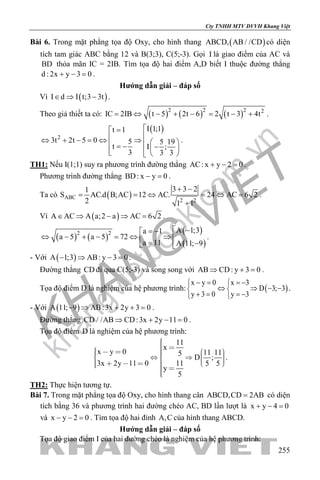 khangvietbook.com
.vn
Cty TNHH MTV DVVH Khang Việt
255
Bài 6. Trong mặt phẳng tọa độ Oxy, cho hình thang ( )ABCD, AB / /CD có diện
tích tam giác ABC bằng 12 và B(3;3), C(5;-3). Gọi I là giao điểm của AC và
BD thỏa mãn IC = 2IB. Tìm tọa độ hai điểm A,D biết I thuộc đường thẳng
d : 2x y 3 0+ − =.
Hướng dẫn giải – đáp số
Vì ( )I d I t;3 3t∈ ⇒ − .
Theo giả thiết ta có: ( ) ( ) ( )2 2 2 2
IC 2IB t 5 2t 6 2 t 3 4t= ⇔ − + − = − + .
( )
2
I 1;1t 1
3t 2t 5 0 5 5 19
t I ;
3 3 3
=
⇔ + − = ⇔ ⇒   = − −   
.
TH1: Nếu I(1;1) suy ra phương trình đường thẳng AC: x y 2 0+ − =.
Phương trình đường thẳng BD: x y 0− =.
Ta có ( )ABC
2 2
3 3 21
S AC.d B;AC 12 AC. 24 AC 6 2
2 1 1
+ −
= = ⇔ = ⇔ =
+
.
Vì ( )A AC A a;2 a AC 6 2∈ ⇒ − ⇒ = .
( ) ( )
( )
( )
2 2 A 1;3a 1
a 5 a 5 72
a 11 A 11; 9
 −= −
⇔ − + − = ⇔ ⇒  = − 
.
- Với ( )A 1;3 AB: y 3 0− ⇒ − =.
Đường thẳng CD đi qua C(5;-3) và song song với AB CD: y 3 0⇒ + =.
Tọa độ điểm D là nghiệm của hệ phương trình: ( )
x y 0 x 3
D 3; 3
y 3 0 y 3
− = =− 
⇔ ⇒ − − 
+ = =− 
.
- Với ( )A 11; 9 AB:3x 2y 3 0− ⇒ + + =.
Đường thẳng CD / /AB CD:3x 2y 11 0⇒ + − =.
Tọa độ điểm D là nghiệm của hệ phương trình:
11
x
x y 0 11 115
D ;
3x 2y 11 0 11 5 5
y
5
                    
.
TH2: Thực hiện tương tự.
Bài 7. Trong mặt phẳng tọa độ Oxy, cho hình thang cân ABCD,CD 2AB= có diện
tích bằng 36 và phương trình hai đường chéo AC, BD lần lượt là x y 4 0+ − =
và x y 2 0− − =. Tìm tọa độ hai đỉnh A,C của hình thang ABCD.
Hướng dẫn giải – đáp số
Tọa độ giao điểm I của hai đường chéo là nghiệm của hệ phương trình:
 