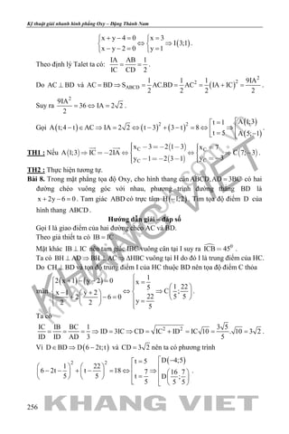 khangvietbook.com
.vn
Kỹ thuật giải nhanh hình phẳng Oxy – Đặng Thành Nam
256
( )
x y 4 0 x 3
I 3;1
x y 2 0 y 1
+ −= = 
⇔ ⇒ 
− −= = 
.
Theo định lý Talet ta có:
IA AB 1
IC CD 2
= = .
Do AC BD⊥ và ( )
2
22
ABCD
1 1 1 9IA
AC BD S AC.BD AC IA IC
2 2 2 2
= ⇒ = = = + = .
Suy ra
2
9IA
36 IA 2 2
2
= ⇔ = .
Gọi ( ) ( ) ( )
( )
( )
2 2 A 1;3t 1
A t;4 t AC IA 2 2 t 3 3 t 8
t 5 A 5; 1
=
− ∈ ⇒ = ⇔ − + − = ⇔ ⇒  = − 
.
TH1 : Nếu  
 
 
 
C C
CC
x 3 2 1 3 x 7
A 1;3 IC 2IA C 7; 3
y 3y 1 2 3 1
            
     
 
.
TH2 : Thực hiện tương tự.
Bài 8. Trong mặt phẳng tọa độ Oxy, cho hình thang cân ABCD,AD 3BC= có hai
đường chéo vuông góc với nhau, phương trình đường thẳng BD là
x 2y 6 0+ − =. Tam giác ABD có trực tâm ( )H 1;2− . Tìm tọa độ điểm D của
hình thang ABCD .
Hướng dẫn giải – đáp số
Gọi I là giao điểm của hai đường chéo AC và BD.
Theo giả thiết ta có IB IC= .
Mặt khác IB IC⊥ nên tam giác IBC vuông cân tại I suy ra  0
ICB 45 .
Ta có BH AD BH AC HBC⊥ ⇒ ⊥ ⇒ ∆ vuông tại H do đó I là trung điểm của HC.
Do CH BD⊥ và tọa độ trung điểm I của HC thuộc BD nên tọa độ điểm C thỏa
mãn
( ) ( ) 12 x 1 y 2 0 x
1 225
C ;x 1 y 2
22 5 52 6 0
y2 2
5
 + − − = =   
⇔ ⇒ − +   
+ − =     =  
.
Ta có
2 2IC IB BC 1 3 5
ID 3IC CD IC ID IC 10 . 10 3 2
ID ID AD 3 5
= = = ⇒ = ⇒ = + = = = .
Vì ( )D BD D 6 2t;t∈ ⇒ − và CD 3 2= nên ta có phương trình
( )2 2 D 4;5t 5
1 22
6 2t t 18 7 16 7
5 5 t D ;
5 5 5
 −=
    − − + − = ⇔ ⇒      =       
.
 