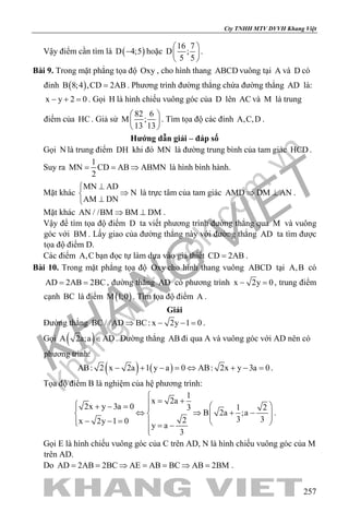 khangvietbook.com
.vn
Cty TNHH MTV DVVH Khang Việt
257
Vậy điểm cần tìm là ( )D 4;5− hoặc
16 7
D ;
5 5
 
 
 
.
Bài 9. Trong mặt phẳng tọa độ Oxy , cho hình thang ABCD vuông tại A và D có
đỉnh ( )B 8;4 ,CD 2AB= . Phương trình đường thẳng chứa đường thẳng AD là:
x y 2 0− + =. Gọi H là hình chiếu vuông góc của D lên AC và M là trung
điểm của HC . Giả sử
82 6
M ;
13 13
 
 
 
. Tìm tọa độ các đỉnh A,C,D .
Hướng dẫn giải – đáp số
Gọi N là trung điểm DH khi đó MN là đường trung bình của tam giác HCD .
Suy ra
1
MN CD AB ABMN
2
= = ⇒ là hình bình hành.
Mặt khác
MN AD
N
AM DN
⊥
⇒
⊥
là trực tâm của tam giác AMD DM AN⇒ ⊥ .
Mặt khác AN / /BM BM DM⇒ ⊥ .
Vậy để tìm tọa độ điểm D ta viết phương trình đường thẳng qua M và vuông
góc với BM . Lấy giao của đường thẳng này với đường thẳng AD ta tìm được
tọa độ điểm D.
Các điểm A,C bạn đọc tự làm dựa vào giả thiết CD 2AB= .
Bài 10. Trong mặt phẳng tọa độ Oxy cho hình thang vuông ABCD tại A,B có
AD 2AB 2BC= = , đường thẳng AD có phương trình x 2y 0− =, trung điểm
cạnh BC là điểm ( )M 1;0 . Tìm tọa độ điểm A .
Giải
Đường thẳng BC / /AD BC: x 2y 1 0⇒ − − = .
Gọi ( )A 2a;a AD∈ . Đường thẳng AB đi qua A và vuông góc với AD nên có
phương trình:
( ) ( )AB: 2 x 2a 1 y a 0 AB: 2x y 3a 0− + − = ⇔ + − = .
Tọa độ điểm B là nghiệm của hệ phương trình:
1
x 2a
2x y 3a 0 1 23
B 2a ;a
3 32x 2y 1 0
y a
3

= +  + − = 
⇔ ⇒ + −    − − =   = −

.
Gọi E là hình chiếu vuông góc của C trên AD, N là hình chiếu vuông góc của M
trên AD.
Do AD 2AB 2BC AE AB BC AB 2BM= = ⇒ = = ⇒ = .
 